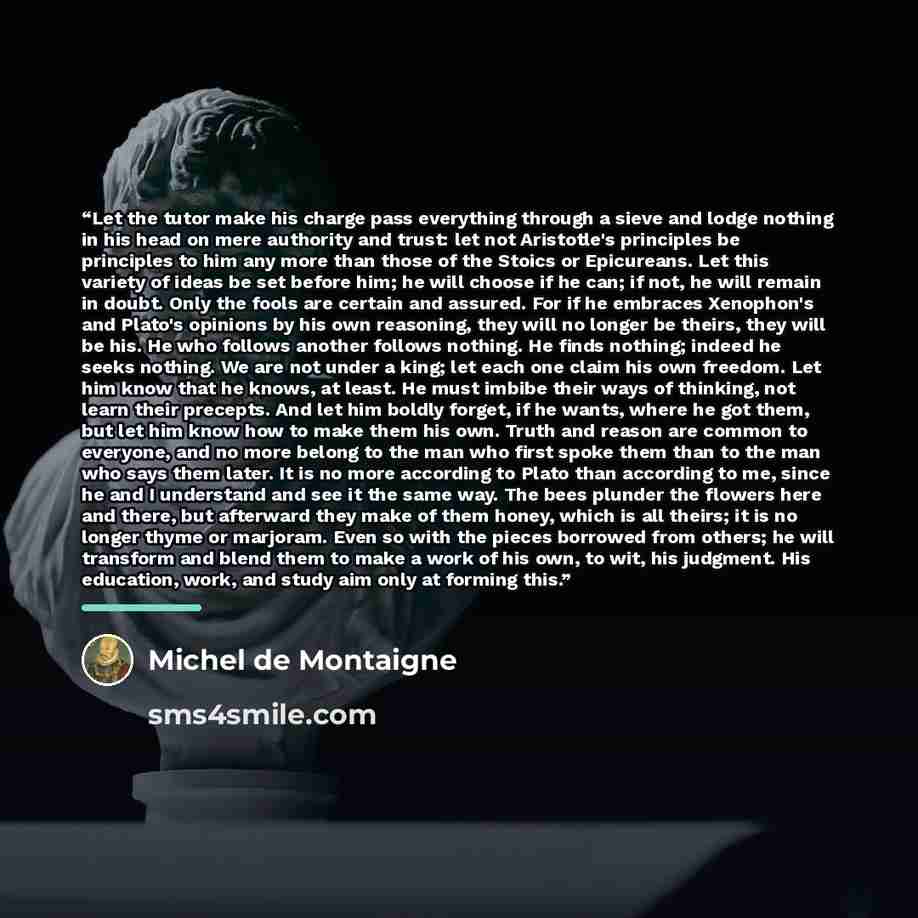 “Let the tutor make his charge pass everything through a sieve and lodge nothing in his head on mere authority and trust: let not Aristotle's principles be principles to him any more than those of the Stoics or Epicureans. Let this variety of ideas be set before him; he will choose if he can; if…” quote by Michel de Montaigne