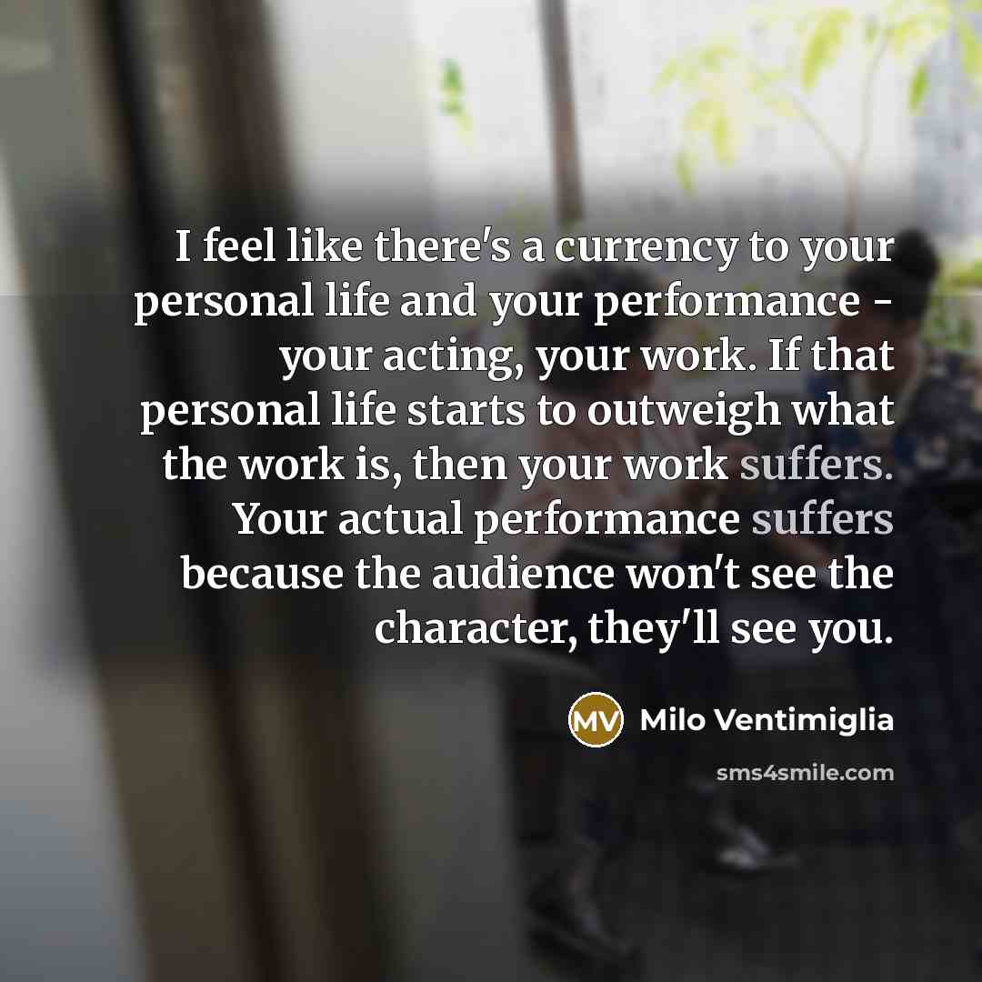 “I feel like there's a currency to your personal life and your performance - your acting, your work. If that personal life starts to outweigh what the work is, then your work suffers. Your actual performance suffers because the audience won't see the character, they'll see you.” quote by Milo Ventimiglia