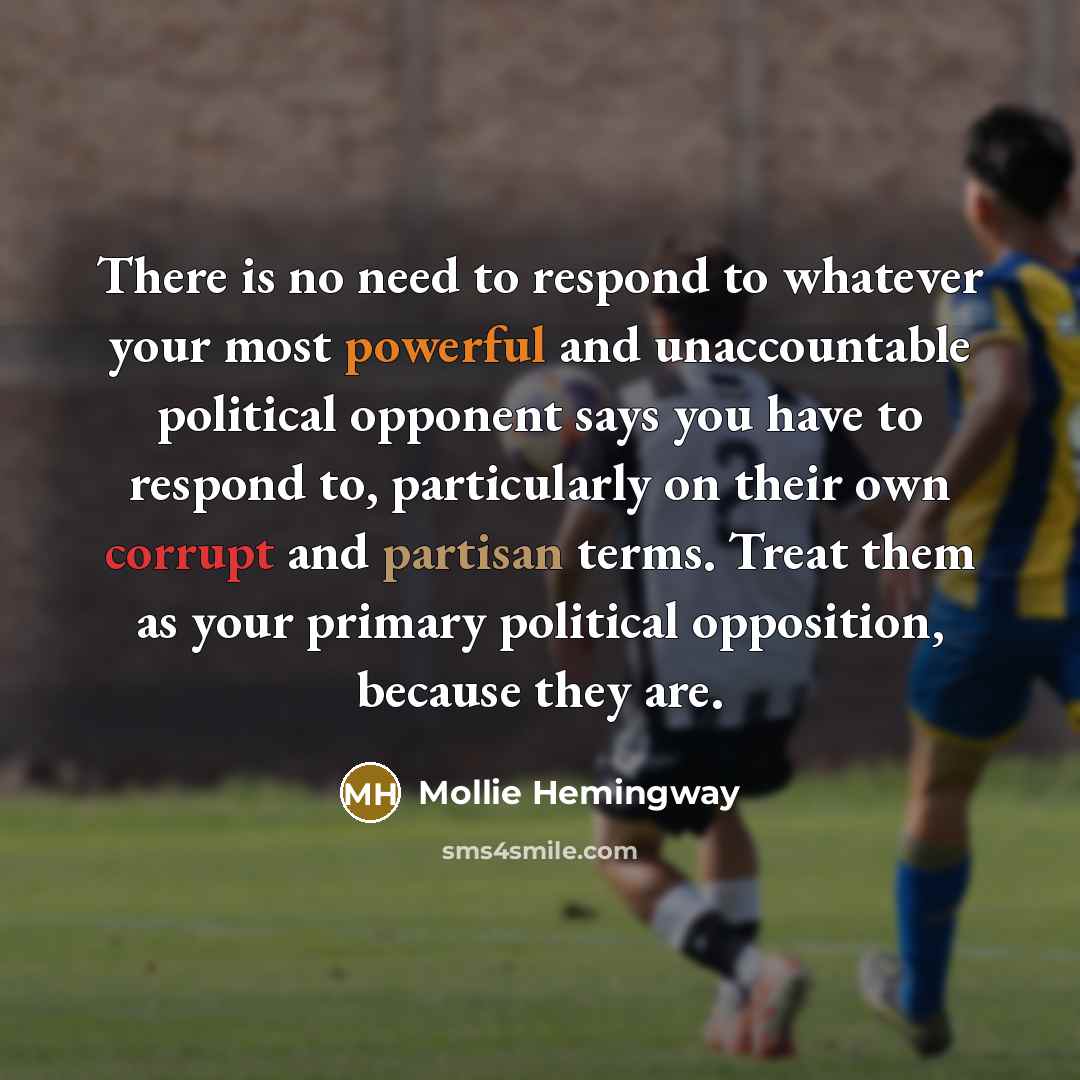 “There is no need to respond to whatever your most powerful and unaccountable political opponent says you have to respond to, particularly on their own corrupt and partisan terms. Treat them as your primary political opposition, because they are.” quote by Mollie Hemingway