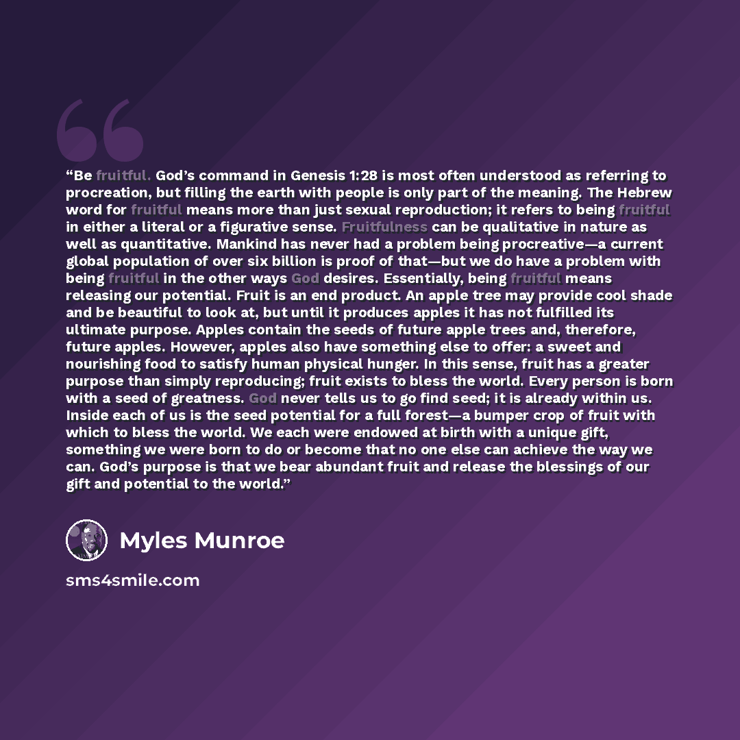 “Be fruitful. God’s command in Genesis 1:28 is most often understood as referring to procreation, but filling the earth with people is only part of the meaning. The Hebrew word for fruitful means more than just sexual reproduction; it refers to being fruitful in either a literal or a figurative…” quote by Myles Munroe