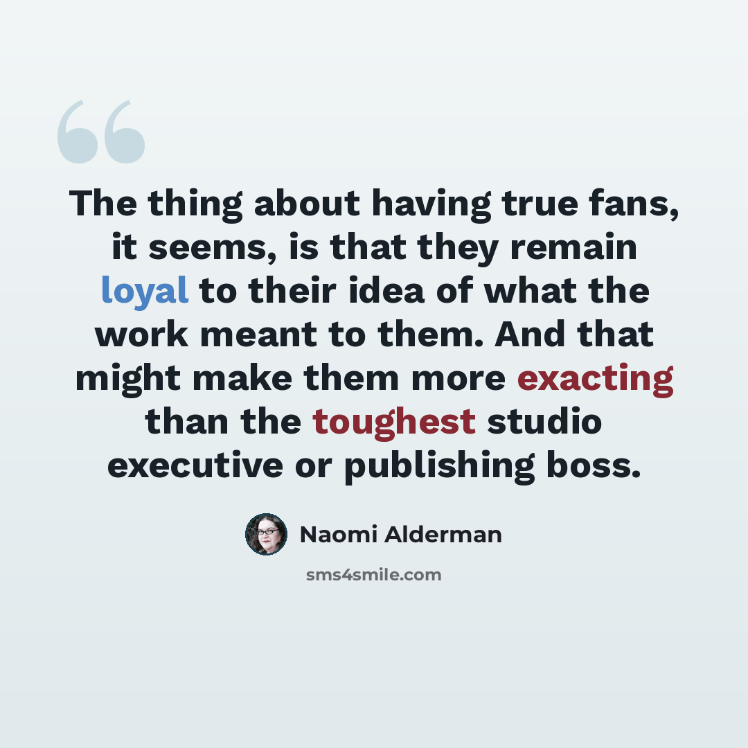 “The thing about having true fans, it seems, is that they remain loyal to their idea of what the work meant to them. And that might make them more exacting than the toughest studio executive or publishing boss.” quote by Naomi Alderman