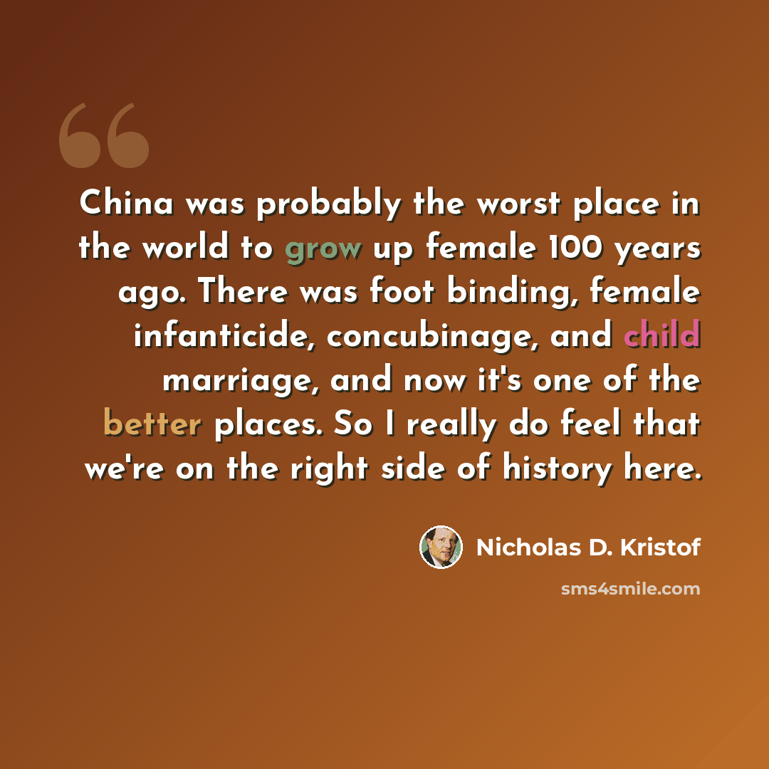 “China was probably the worst place in the world to grow up female 100 years ago. There was foot binding, female infanticide, concubinage, and child marriage, and now it's one of the better places. So I really do feel that we're on the right side of history here.” quote by Nicholas D. Kristof