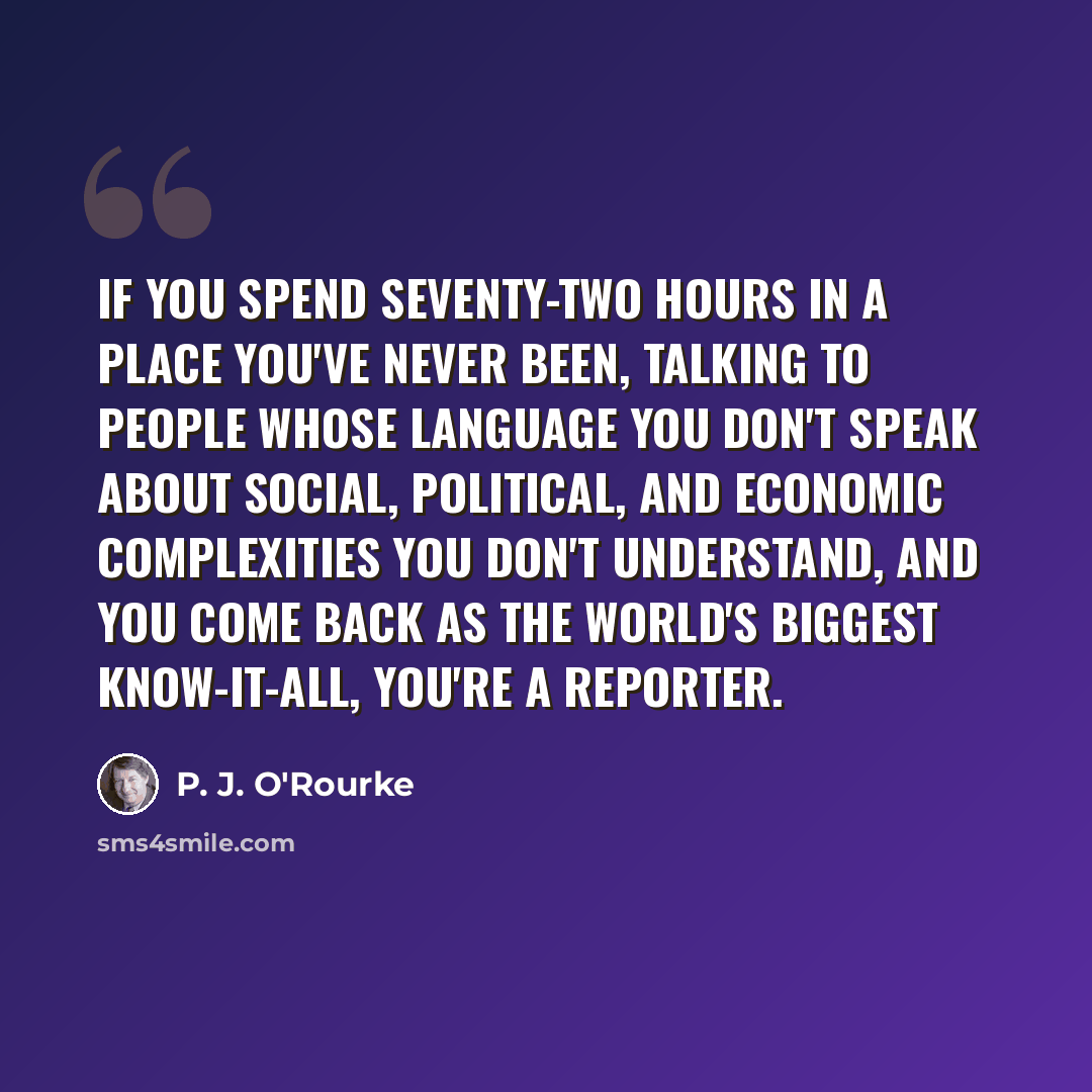 “If you spend seventy-two hours in a place you've never been, talking to people whose language you don't speak about social, political, and economic complexities you don't understand, and you come back as the world's biggest know-it-all, you're a reporter.” quote by P. J. O'Rourke