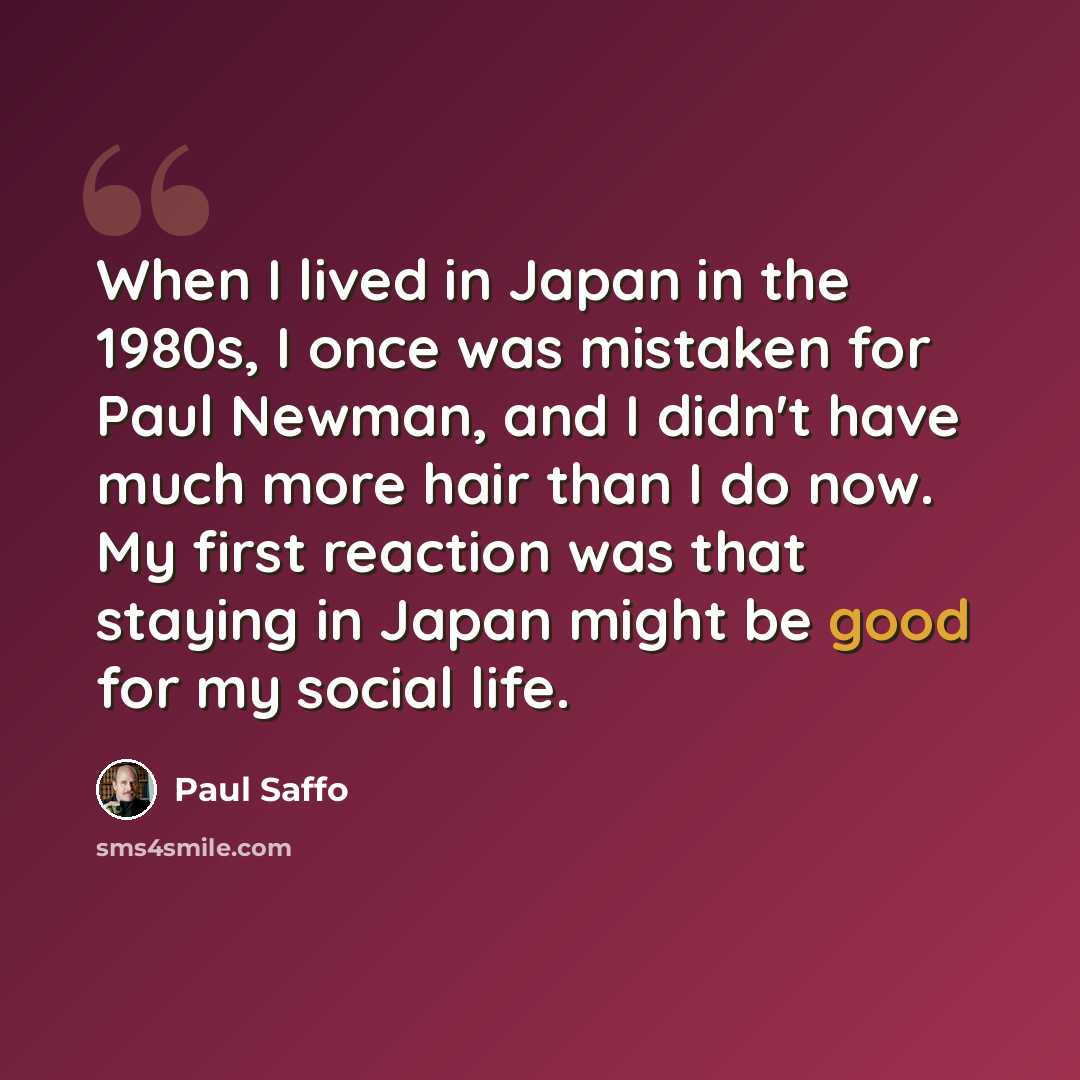 “When I lived in Japan in the 1980s, I once was mistaken for Paul Newman, and I didn't have much more hair than I do now. My first reaction was that staying in Japan might be good for my social life.” quote by Paul Saffo