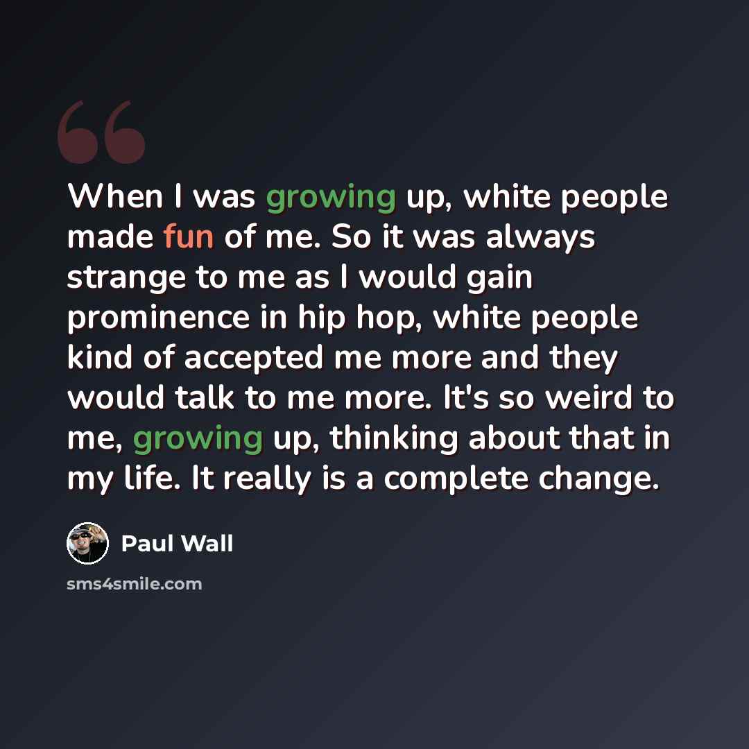 “When I was growing up, white people made fun of me. So it was always strange to me as I would gain prominence in hip hop, white people kind of accepted me more and they would talk to me more. It's so weird to me, growing up, thinking about that in my life. It really is a complete change.” quote by Paul Wall