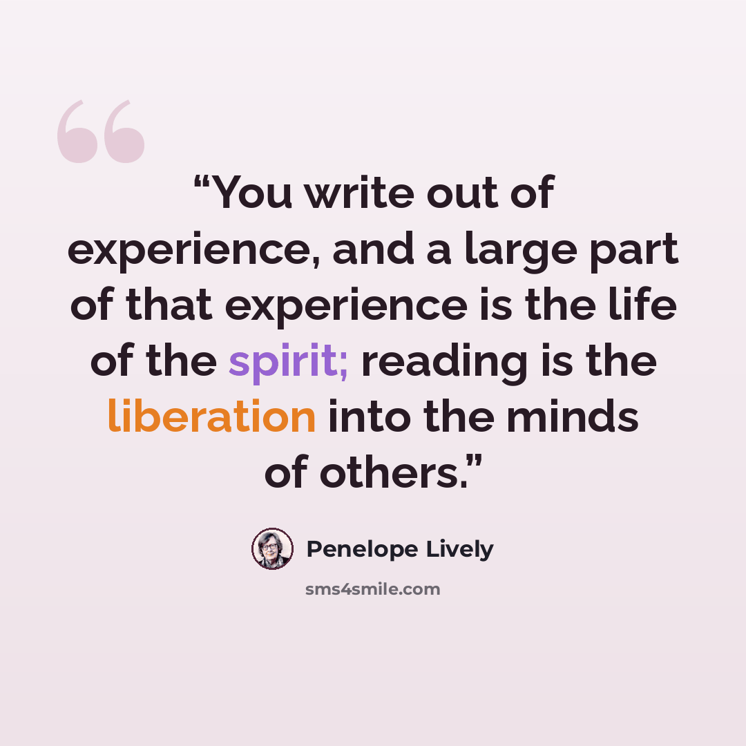 “You write out of experience, and a large part of that experience is the life of the spirit; reading is the liberation into the minds of others.” quote by Penelope Lively