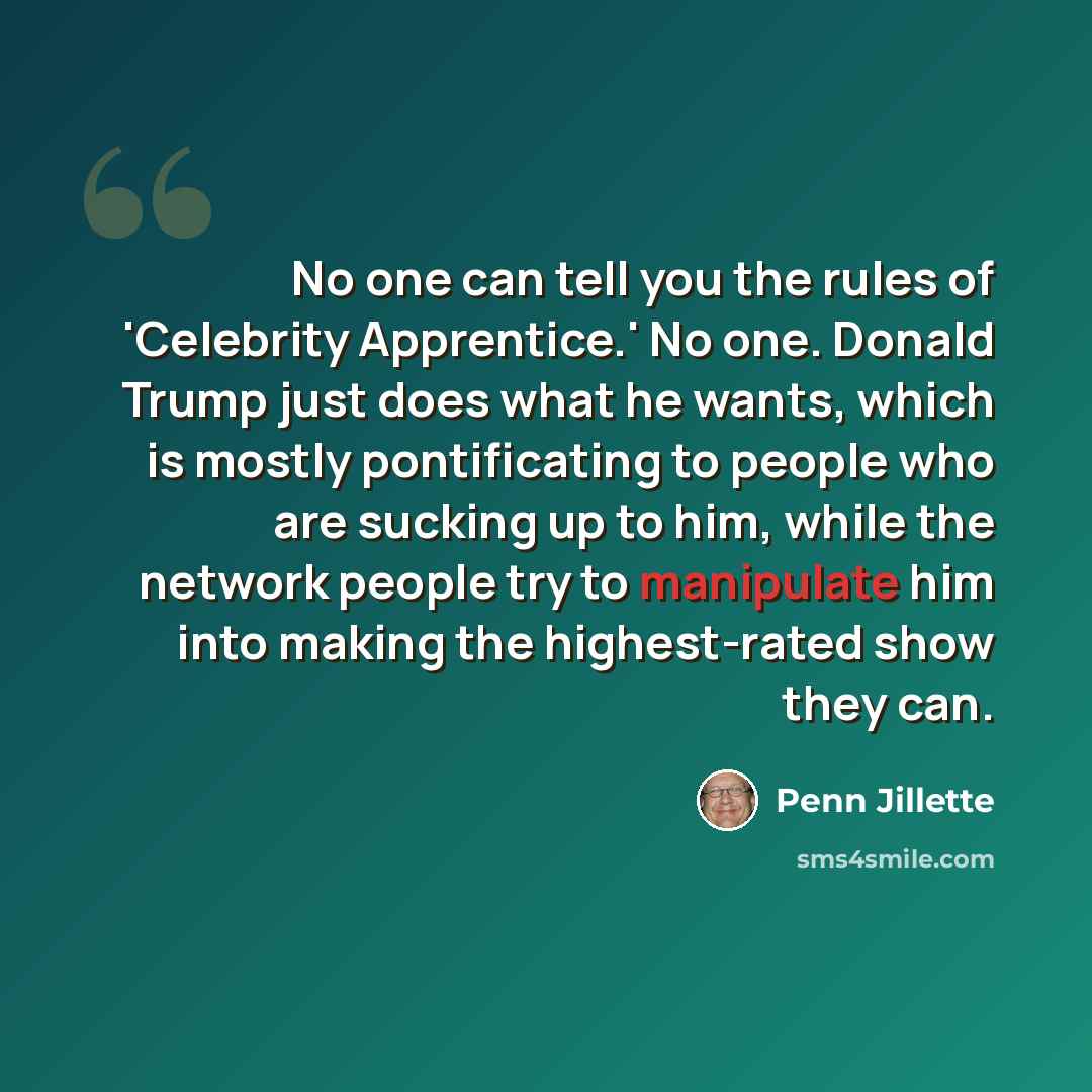“No one can tell you the rules of 'Celebrity Apprentice.' No one. Donald Trump just does what he wants, which is mostly pontificating to people who are sucking up to him, while the network people try to manipulate him into making the highest-rated show they can.” quote by Penn Jillette