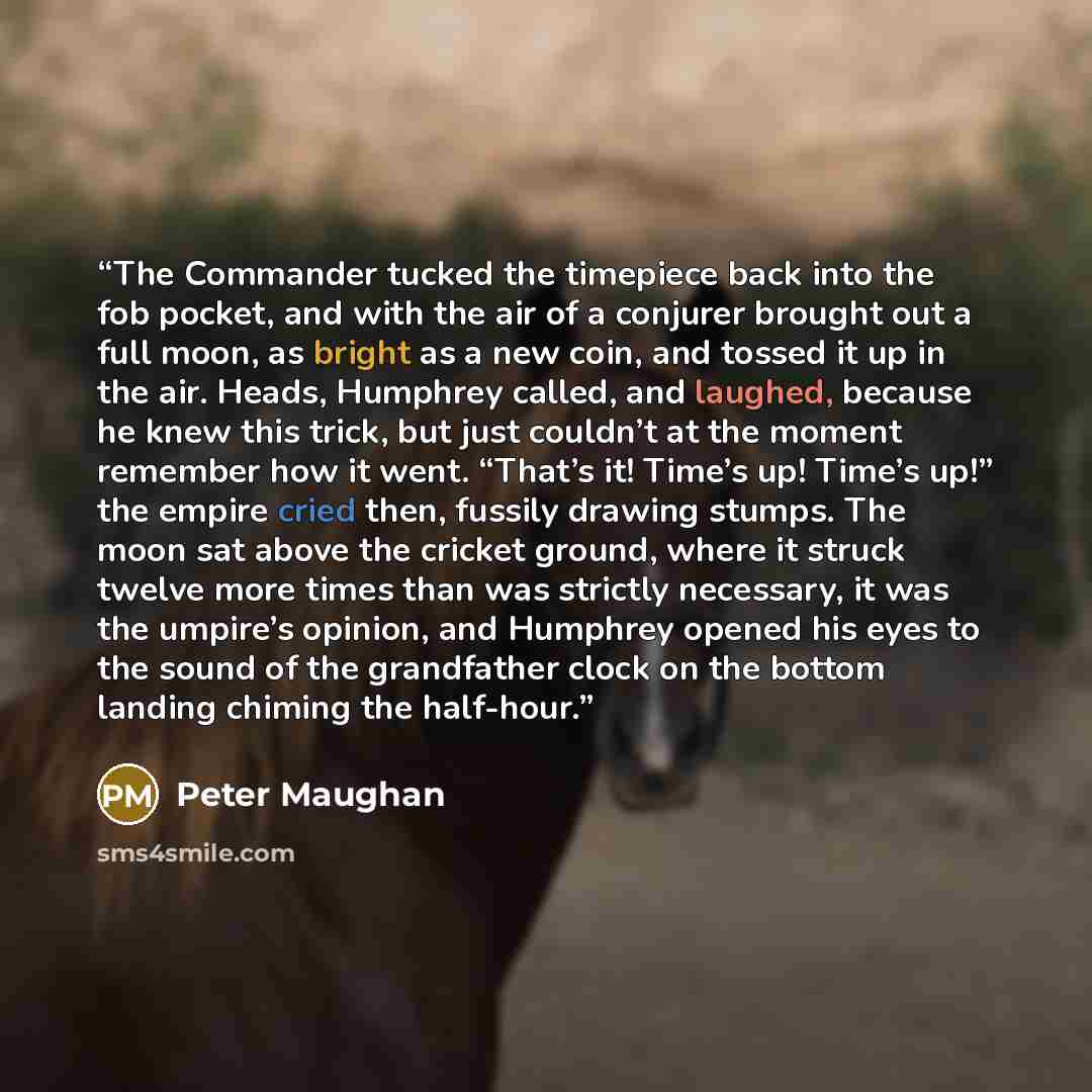 “The Commander tucked the timepiece back into the fob pocket, and with the air of a conjurer brought out a full moon, as bright as a new coin, and tossed it up in the air. Heads, Humphrey called, and laughed, because he knew this trick, but just couldn’t at the moment remember how it went. “That’s…” quote by Peter Maughan