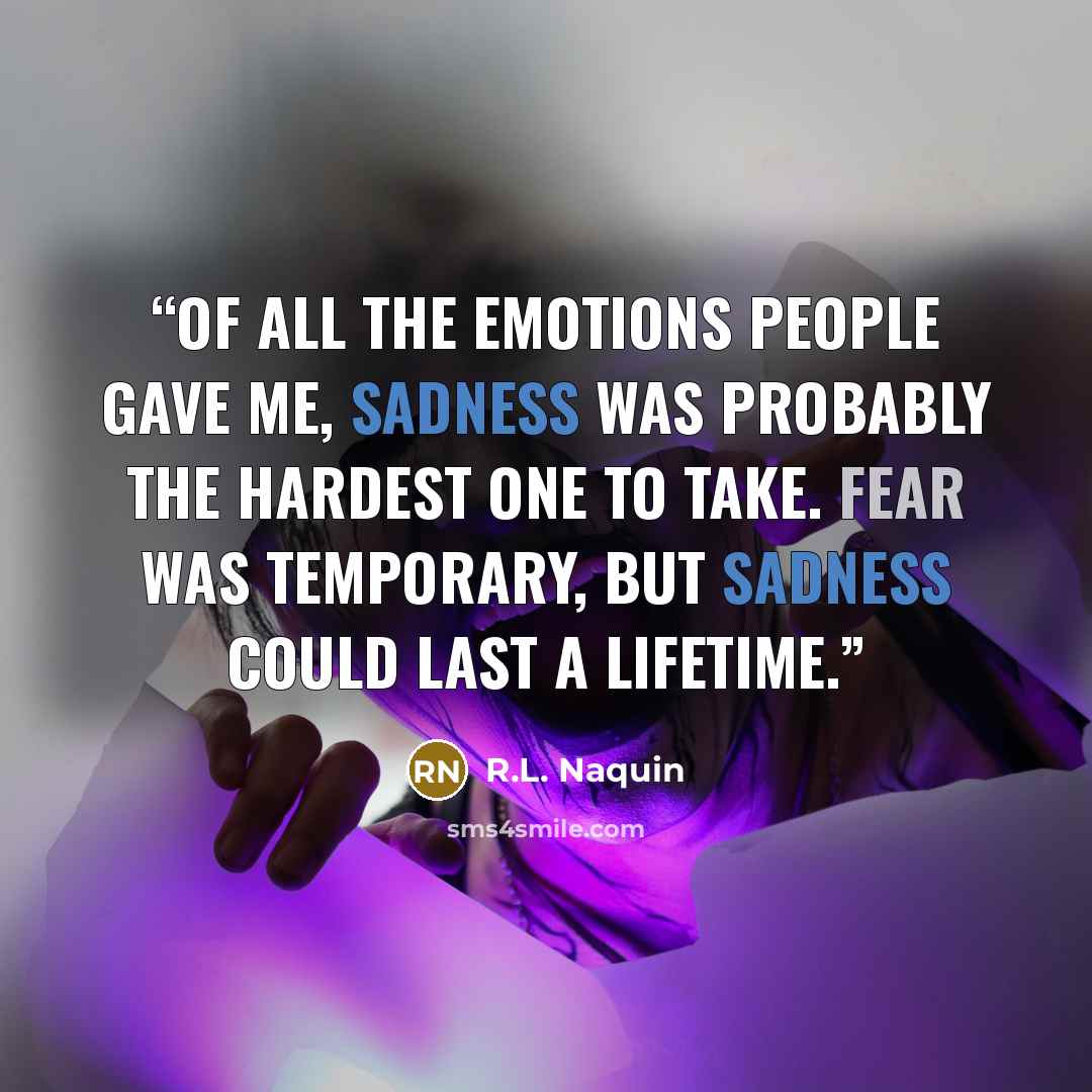 “Of all the emotions people gave me, sadness was probably the hardest one to take. Fear was temporary, but sadness could last a lifetime.” quote by R.L. Naquin