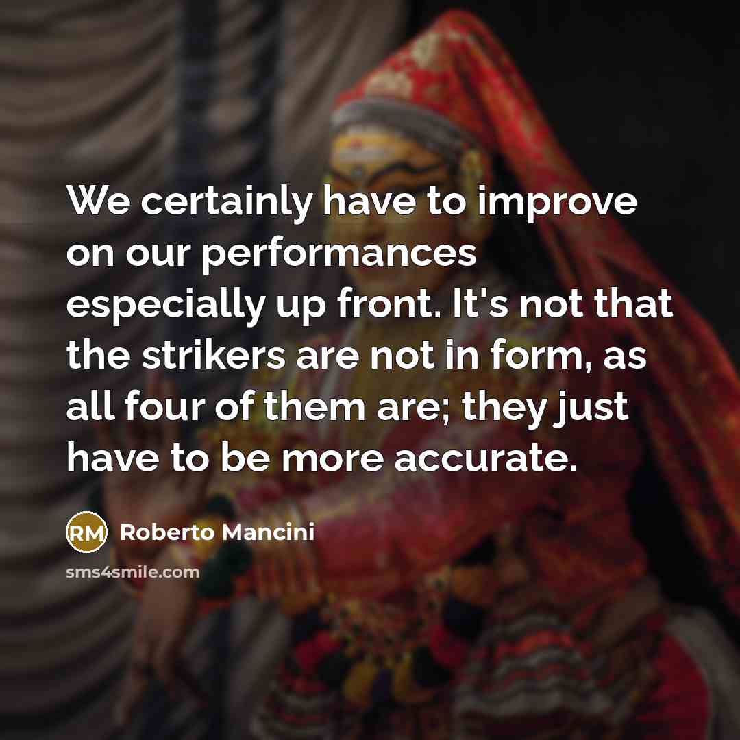 “We certainly have to improve on our performances especially up front. It's not that the strikers are not in form, as all four of them are; they just have to be more accurate.” quote by Roberto Mancini