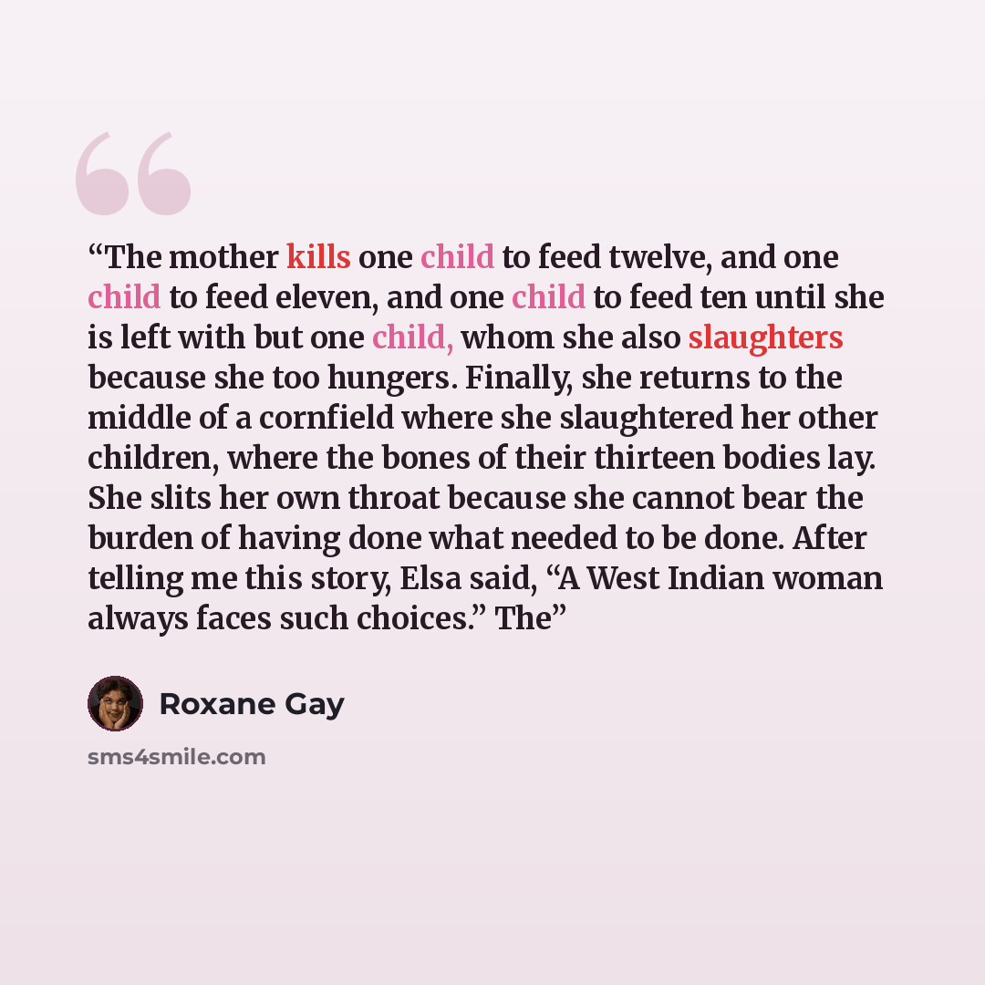 “The mother kills one child to feed twelve, and one child to feed eleven, and one child to feed ten until she is left with but one child, whom she also slaughters because she too hungers. Finally, she returns to the middle of a cornfield where she slaughtered her other children, where the bones of…” quote by Roxane Gay