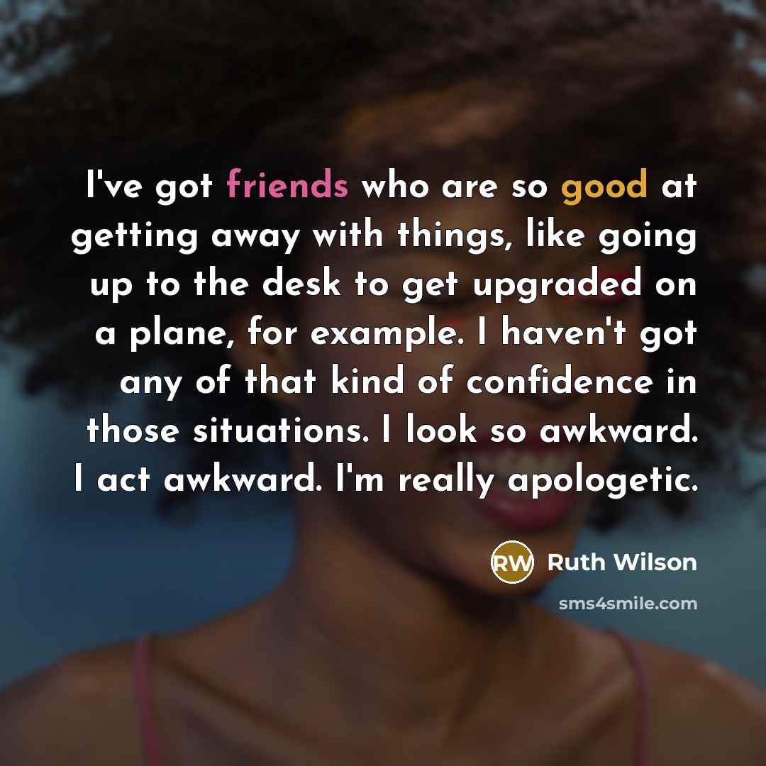 “I've got friends who are so good at getting away with things, like going up to the desk to get upgraded on a plane, for example. I haven't got any of that kind of confidence in those situations. I look so awkward. I act awkward. I'm really apologetic.” quote by Ruth Wilson