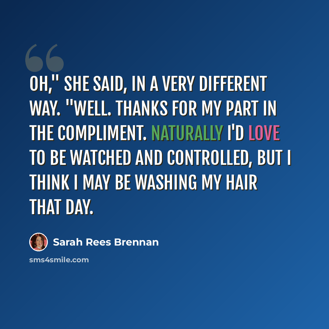 “Oh," she said, in a very different way. "Well. Thanks for my part in the compliment. Naturally I'd love to be watched and controlled, but I think I may be washing my hair that day.” quote by Sarah Rees Brennan