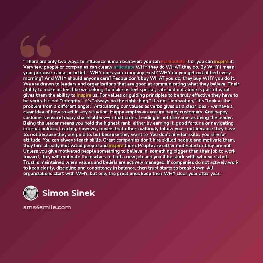 “There are only two ways to influence human behavior: you can manipulate it or you can inspire it. Very few people or companies can clearly articulate WHY they do WHAT they do. By WHY I mean your purpose, cause or belief - WHY does your company exist? WHY do you get out of bed every morning? And…” quote by Simon Sinek