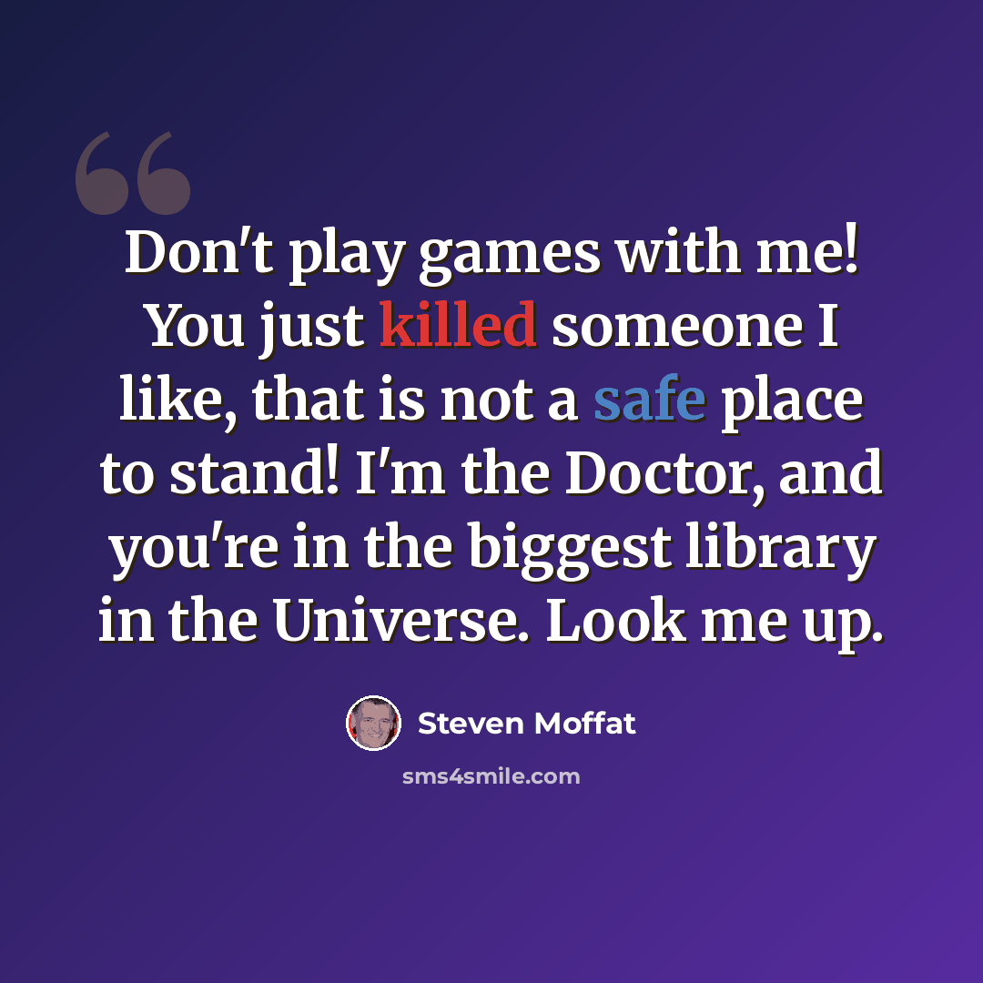 “Don't play games with me! You just killed someone I like, that is not a safe place to stand! I'm the Doctor, and you're in the biggest library in the Universe. Look me up.” quote by Steven Moffat