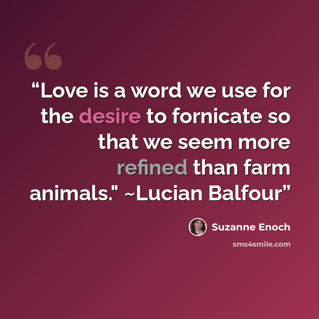 “Love is a word we use for the desire to fornicate so that we seem more refined than farm animals." ~Lucian Balfour” quote by Suzanne Enoch