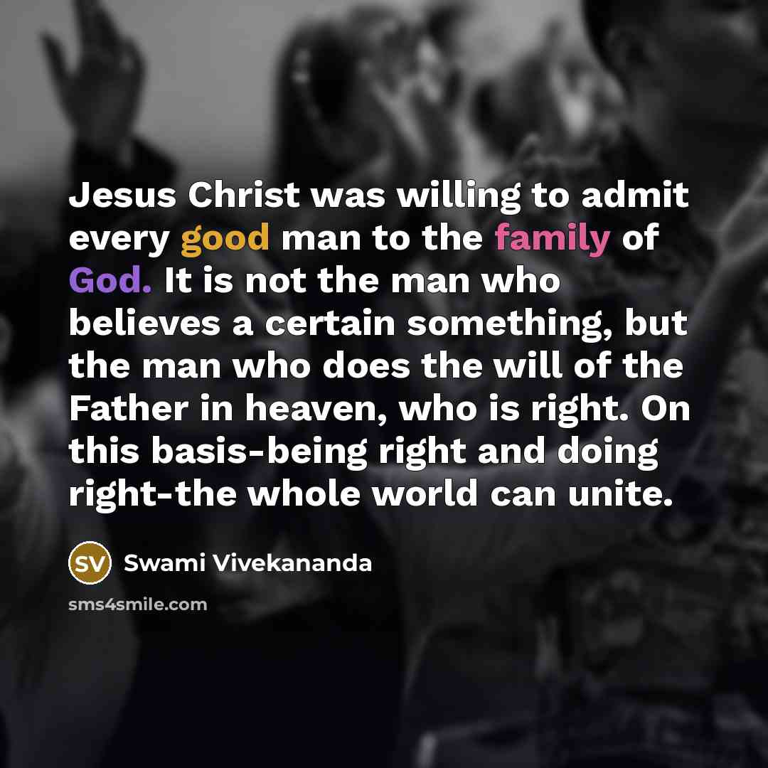 “Jesus Christ was willing to admit every good man to the family of God. It is not the man who believes a certain something, but the man who does the will of the Father in heaven, who is right. On this basis-being right and doing right-the whole world can unite.” quote by Swami Vivekananda
