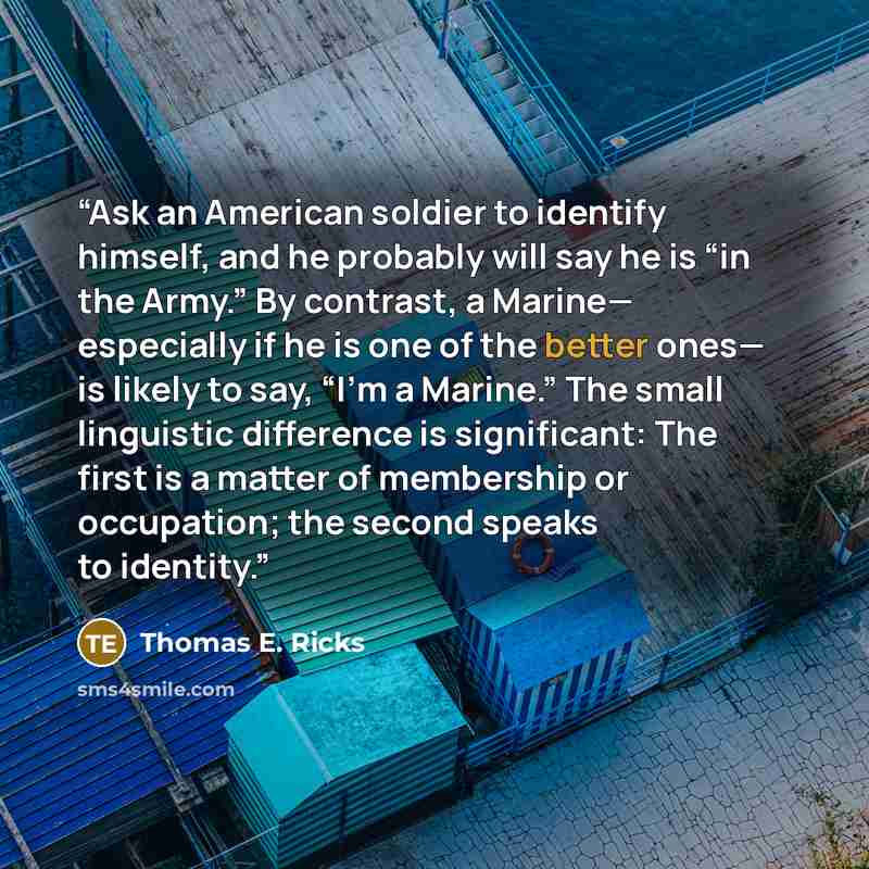 “Ask an American soldier to identify himself, and he probably will say he is “in the Army.” By contrast, a Marine— especially if he is one of the better ones— is likely to say, “I’m a Marine.” The small linguistic difference is significant: The first is a matter of membership or occupation; the…” quote by Thomas E. Ricks
