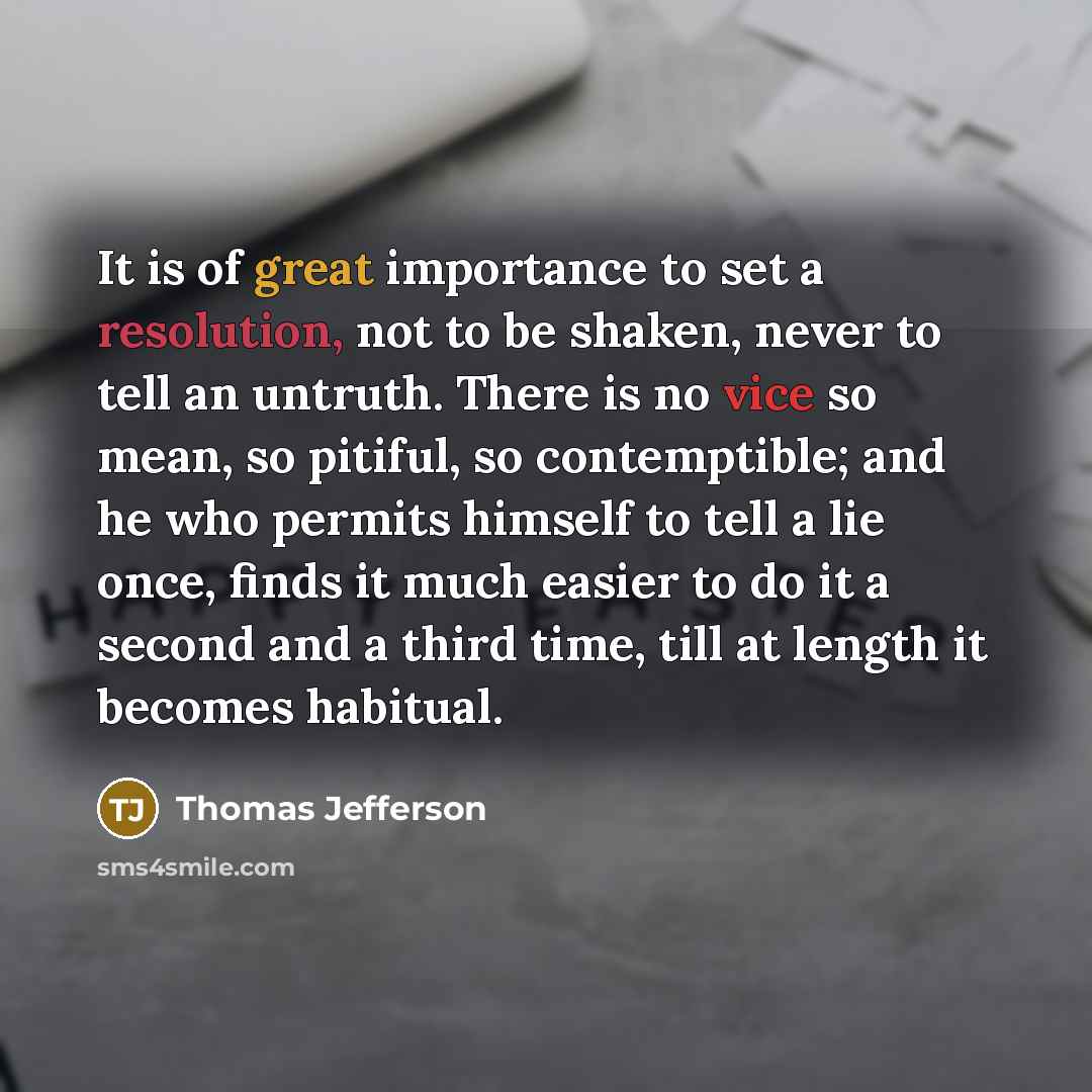 “It is of great importance to set a resolution, not to be shaken, never to tell an untruth. There is no vice so mean, so pitiful, so contemptible; and he who permits himself to tell a lie once, finds it much easier to do it a second and a third time, till at length it becomes habitual.” quote by Thomas Jefferson