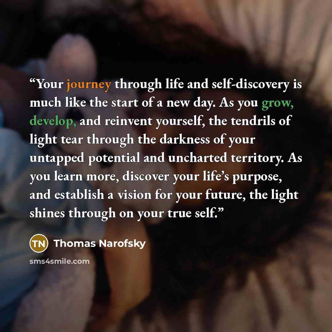 “Your journey through life and self-discovery is much like the start of a new day. As you grow, develop, and reinvent yourself, the tendrils of light tear through the darkness of your untapped potential and uncharted territory. As you learn more, discover your life’s purpose, and establish a vision…” quote by Thomas Narofsky