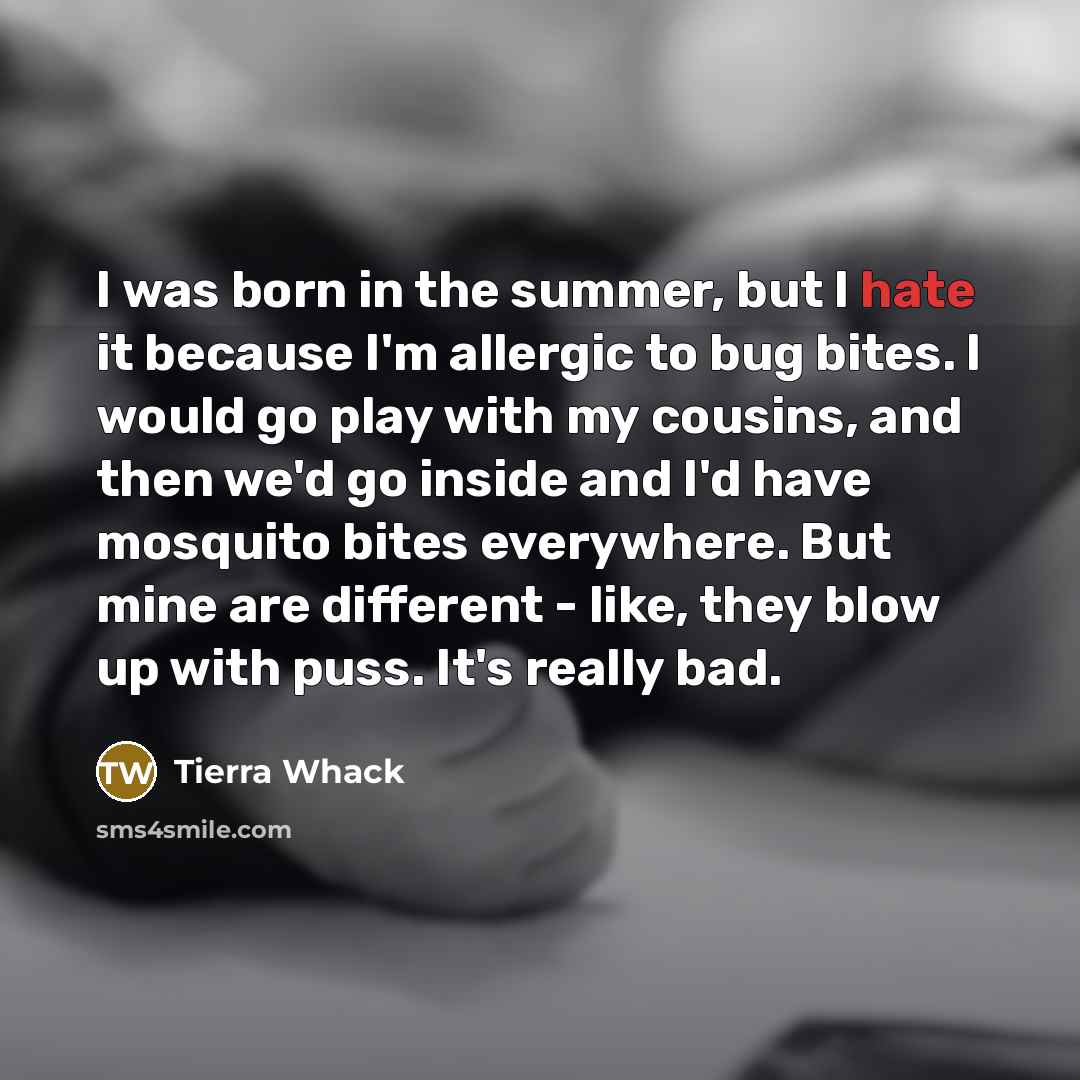 “I was born in the summer, but I hate it because I'm allergic to bug bites. I would go play with my cousins, and then we'd go inside and I'd have mosquito bites everywhere. But mine are different - like, they blow up with puss. It's really bad.” quote by Tierra Whack