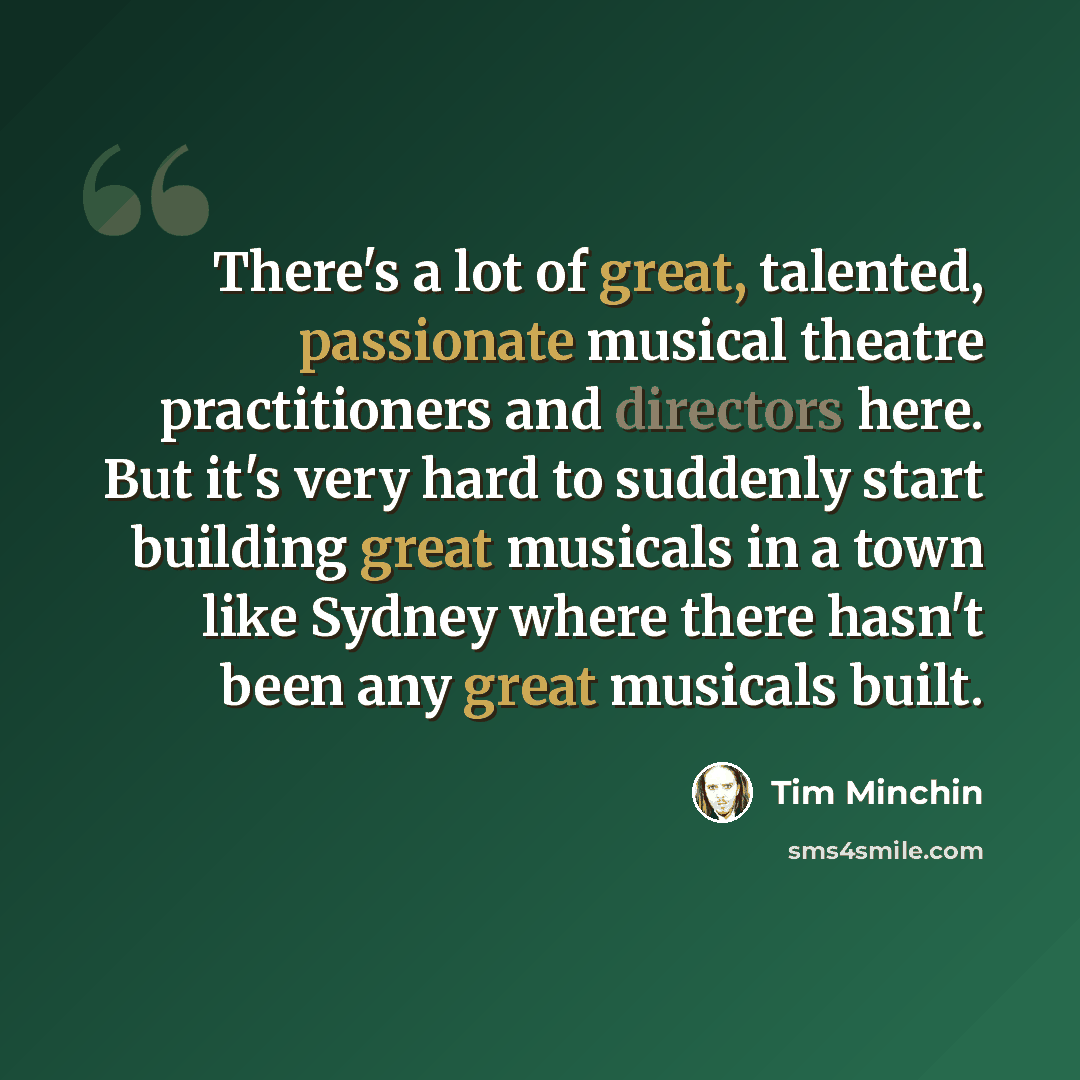 “There's a lot of great, talented, passionate musical theatre practitioners and directors here. But it's very hard to suddenly start building great musicals in a town like Sydney where there hasn't been any great musicals built.” quote by Tim Minchin