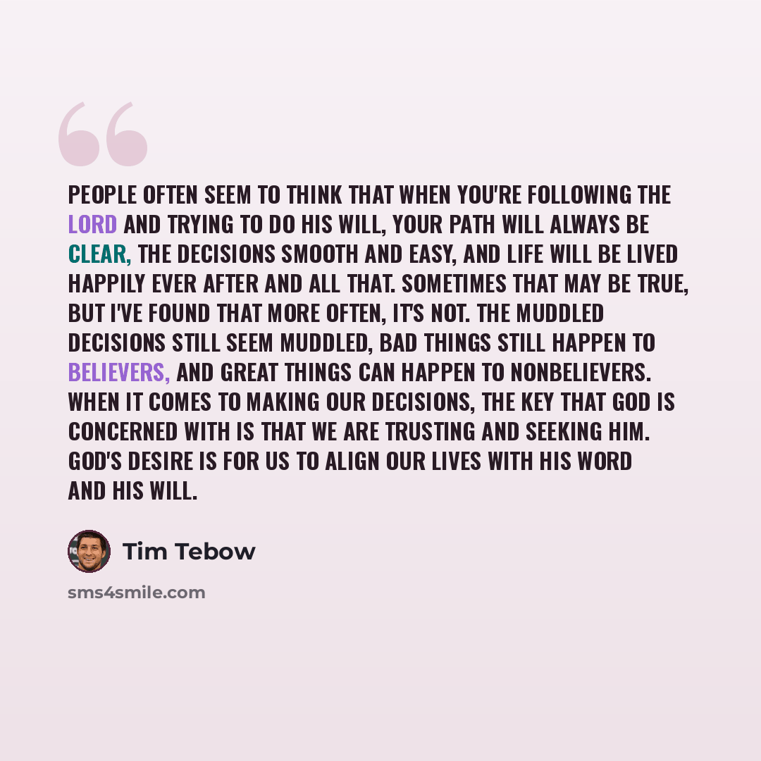 “People often seem to think that when you're following the Lord and trying to do His will, your path will always be clear, the decisions smooth and easy, and life will be lived happily ever after and all that. Sometimes that may be true, but I've found that more often, it's not. The muddled…” quote by Tim Tebow