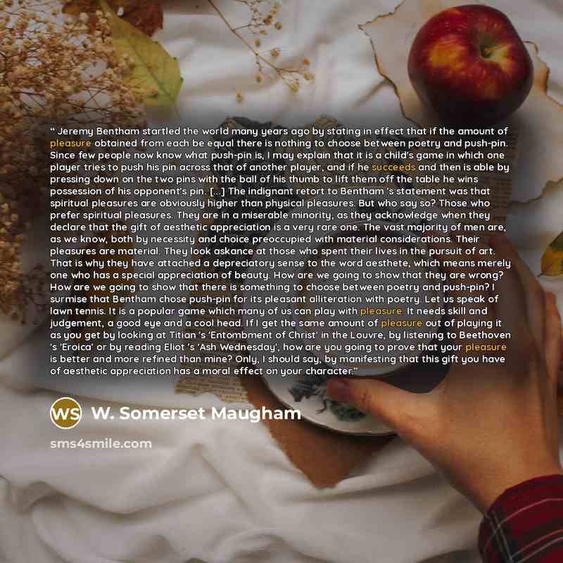 “Jeremy Bentham startled the world many years ago by stating in effect that if the amount of pleasure obtained from each be equal there is nothing to choose between poetry and push-pin. Since few people now know what push-pin is, I may explain that it is a child's game in which one player tries to…” quote by W. Somerset Maugham