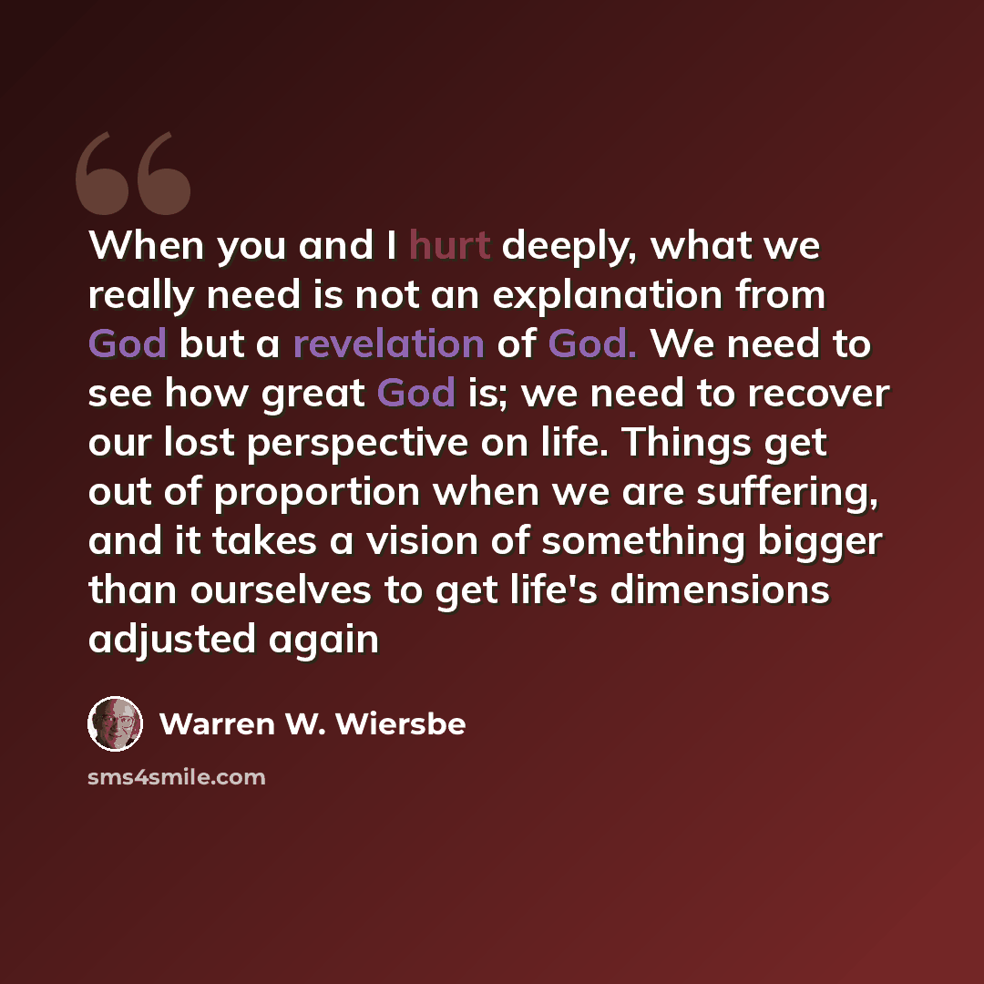 “When you and I hurt deeply, what we really need is not an explanation from God but a revelation of God. We need to see how great God is; we need to recover our lost perspective on life. Things get out of proportion when we are suffering, and it takes a vision of something bigger than ourselves to…” quote by Warren W. Wiersbe