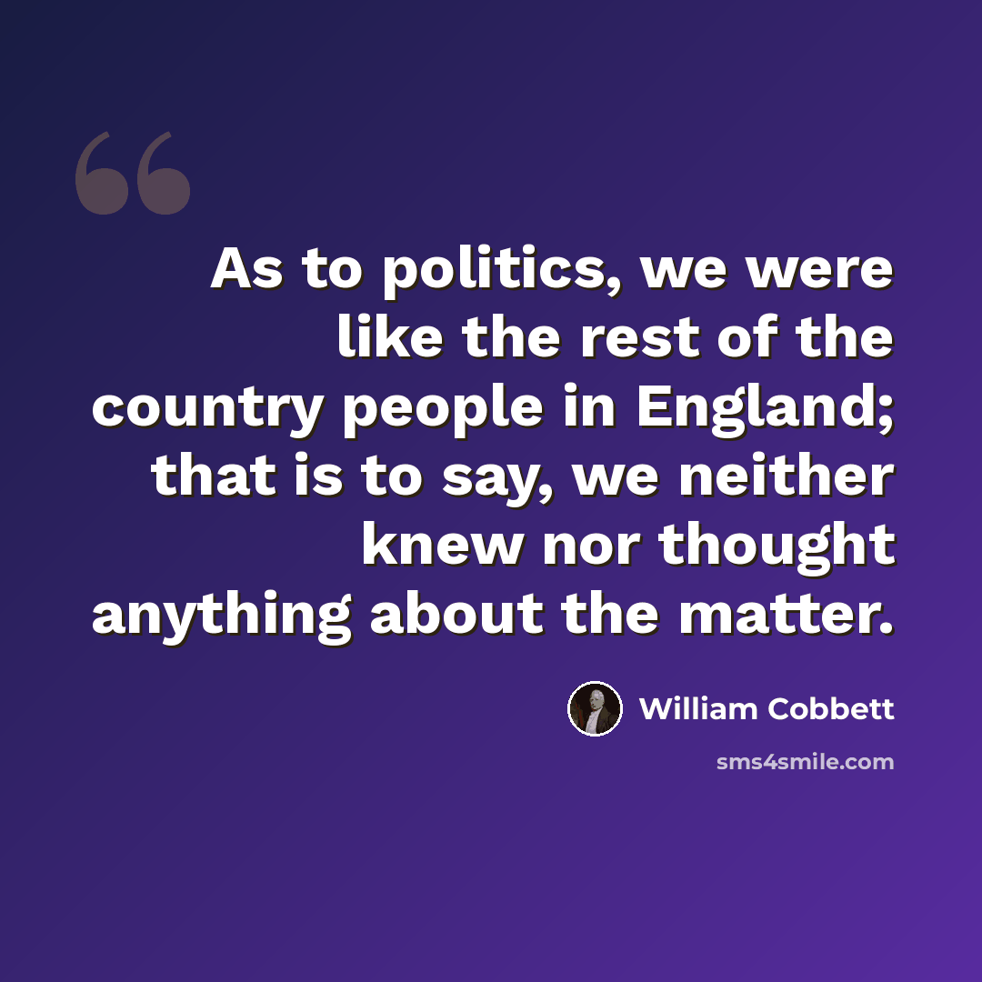 “As to politics, we were like the rest of the country people in England; that is to say, we neither knew nor thought anything about the matter.” quote by William Cobbett