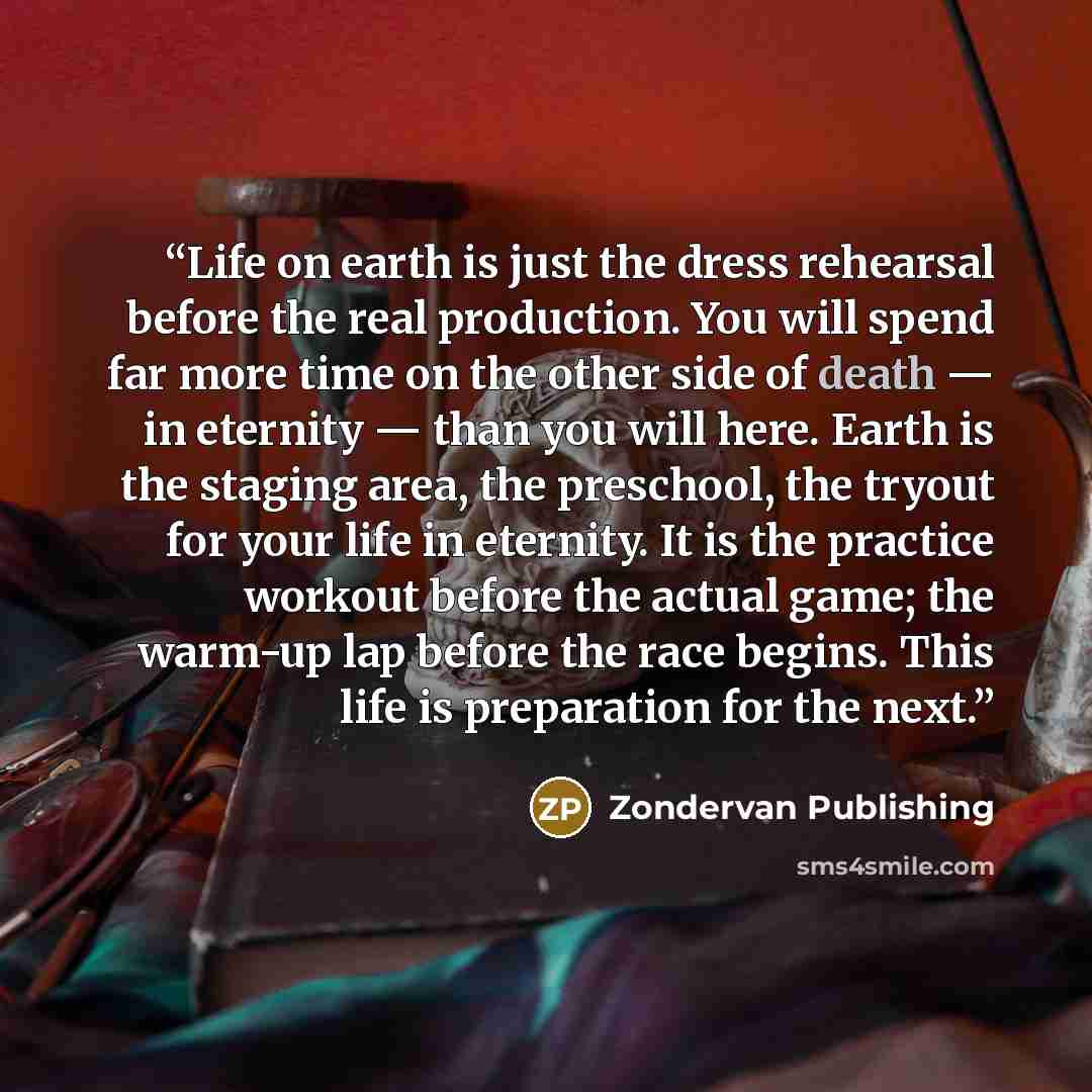 “Life on earth is just the dress rehearsal before the real production. You will spend far more time on the other side of death — in eternity — than you will here. Earth is the staging area, the preschool, the tryout for your life in eternity. It is the practice workout before the actual game; the…” quote by Zondervan Publishing