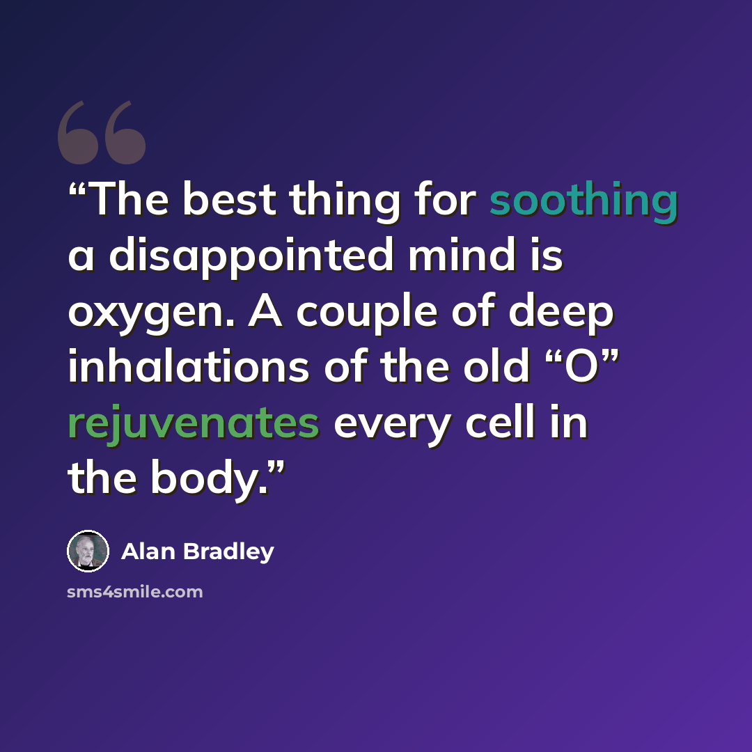 “The best thing for soothing a disappointed mind is oxygen. A couple of deep inhalations of the old “O” rejuvenates every cell in the body.” quote by Alan Bradley