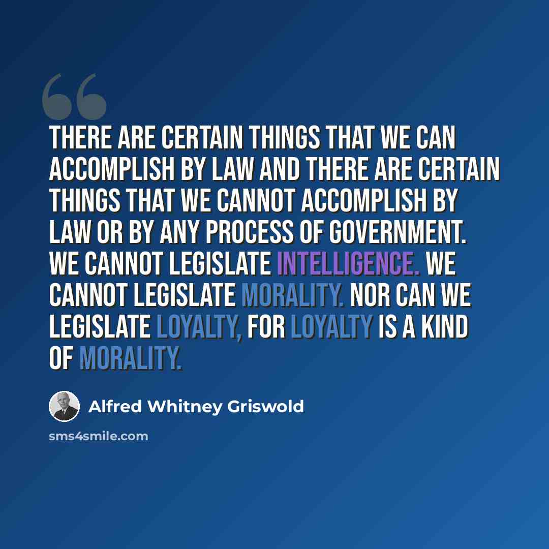 “There are certain things that we can accomplish by law and there are certain things that we cannot accomplish by law or by any process of government. We cannot legislate intelligence. We cannot legislate morality. Nor can we legislate loyalty, for loyalty is a kind of morality.” quote by Alfred Whitney Griswold