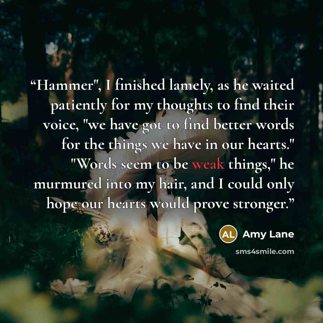 “Hammer", I finished lamely, as he waited patiently for my thoughts to find their voice, "we have got to find better words for the things we have in our hearts." "Words seem to be weak things," he murmured into my hair, and I could only hope our hearts would prove stronger.” quote by Amy Lane