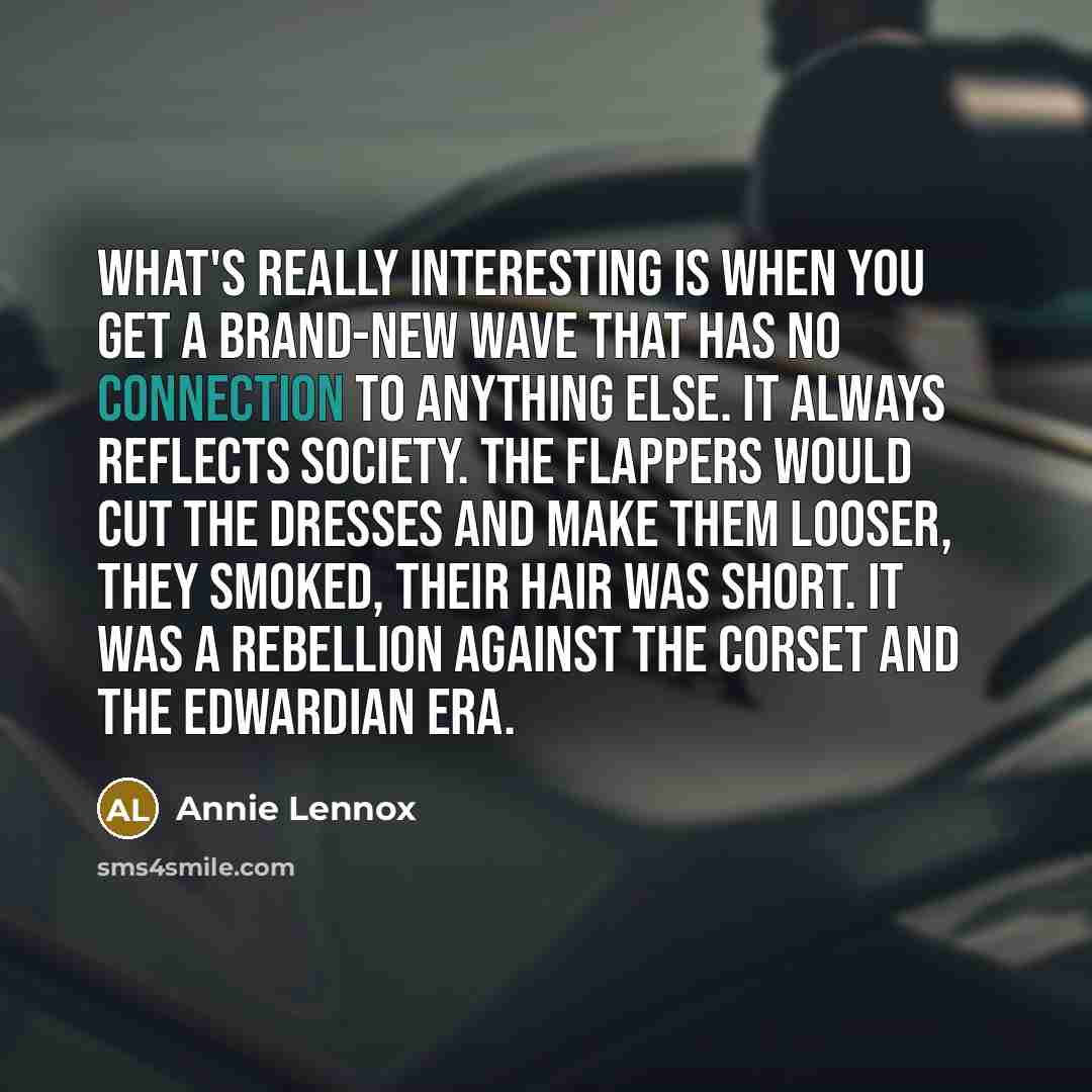 “What's really interesting is when you get a brand-new wave that has no connection to anything else. It always reflects society. The flappers would cut the dresses and make them looser, they smoked, their hair was short. It was a rebellion against the corset and the Edwardian era.” quote by Annie Lennox