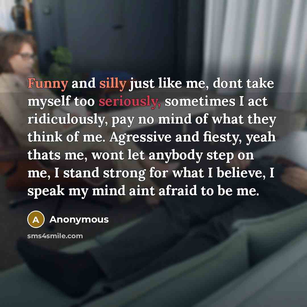 “Funny and silly just like me, dont take myself too seriously, sometimes I act ridiculously, pay no mind of what they think of me. Agressive and fiesty, yeah thats me, wont let anybody step on me, I stand strong for what I believe, I speak my mind aint afraid to be me.” quote by Anonymous