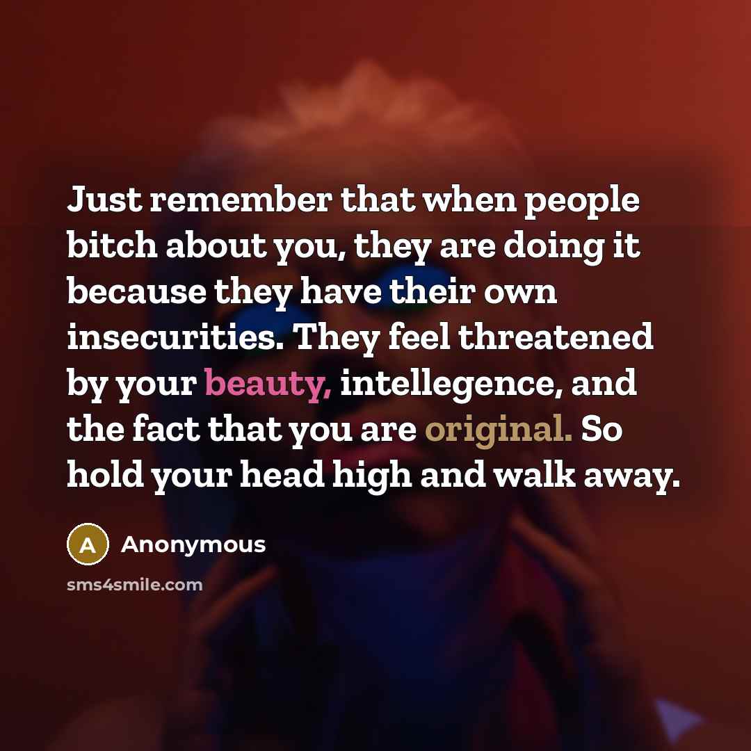 “Just remember that when people bitch about you, they are doing it because they have their own insecurities. They feel threatened by your beauty, intellegence, and the fact that you are original. So hold your head high and walk away.” quote by Anonymous