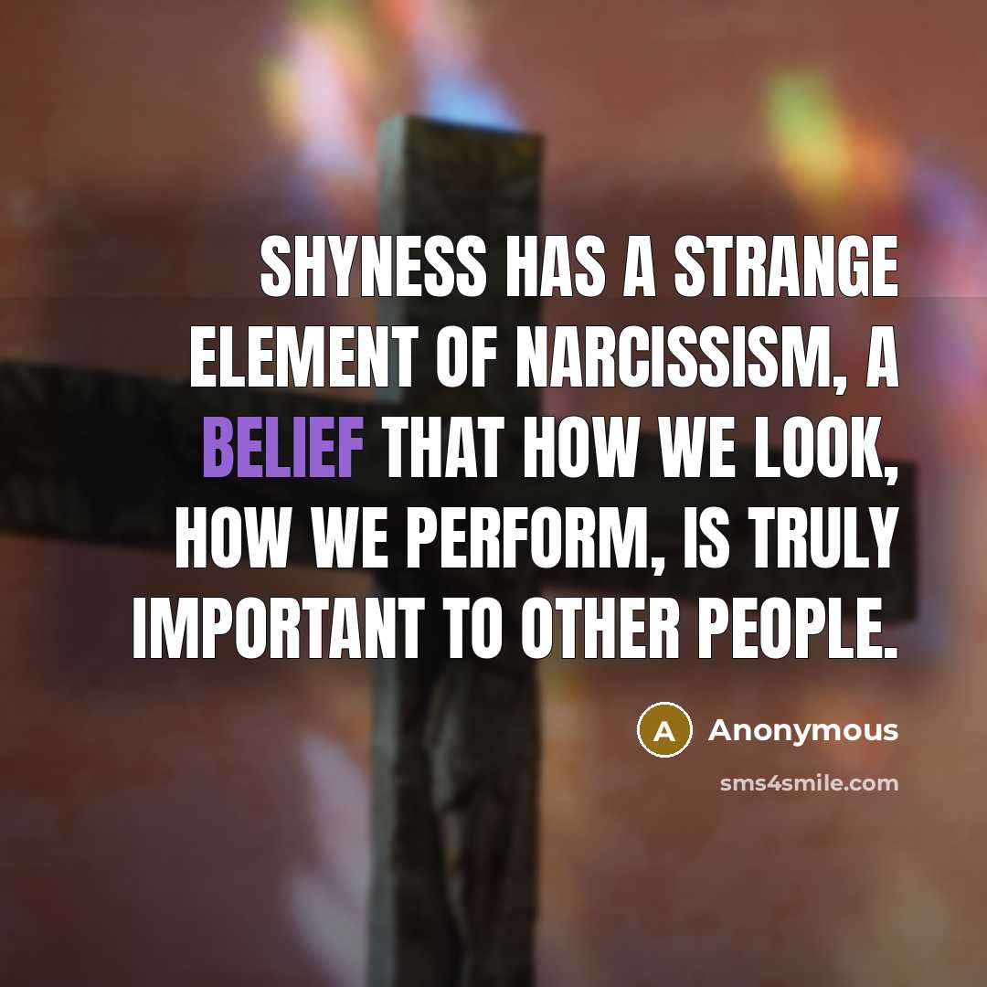 “Shyness has a strange element of narcissism, a belief that how we look, how we perform, is truly important to other people.” quote by Anonymous