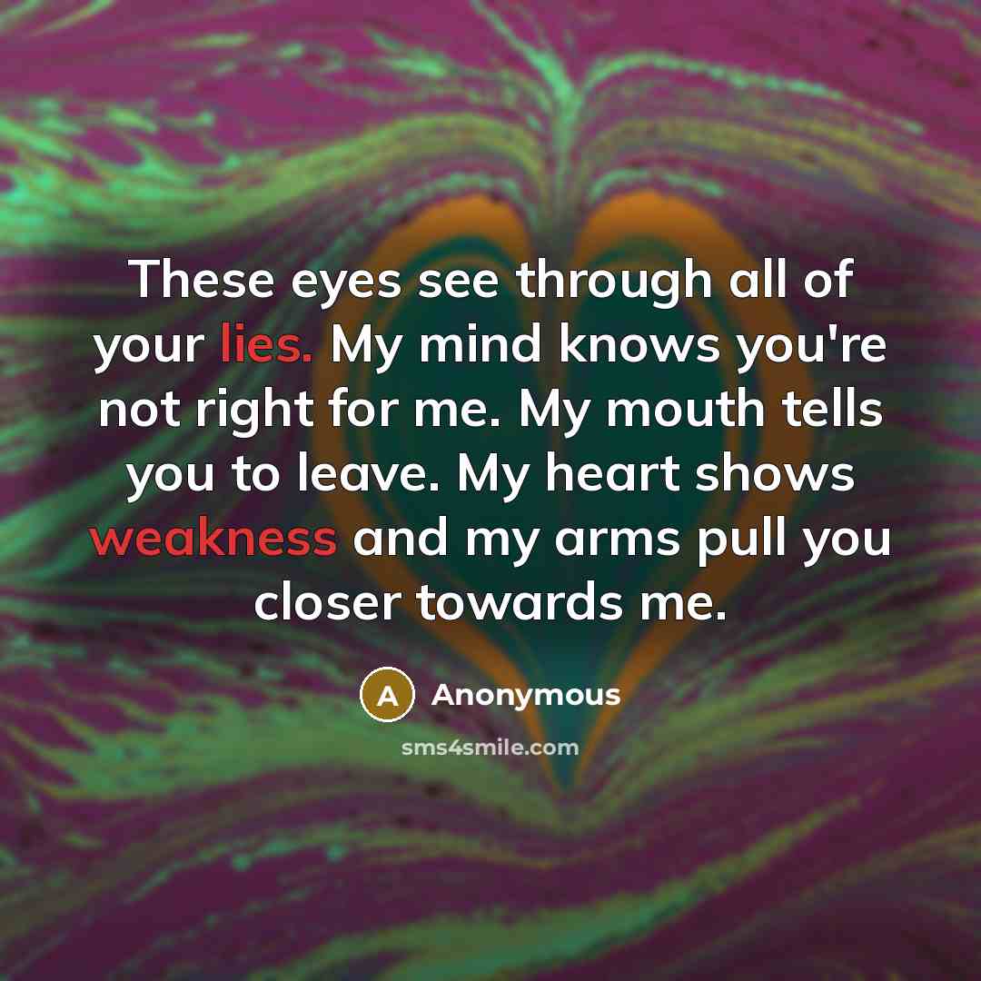 “These eyes see through all of your lies. My mind knows you're not right for me. My mouth tells you to leave. My heart shows weakness and my arms pull you closer towards me.” quote by Anonymous