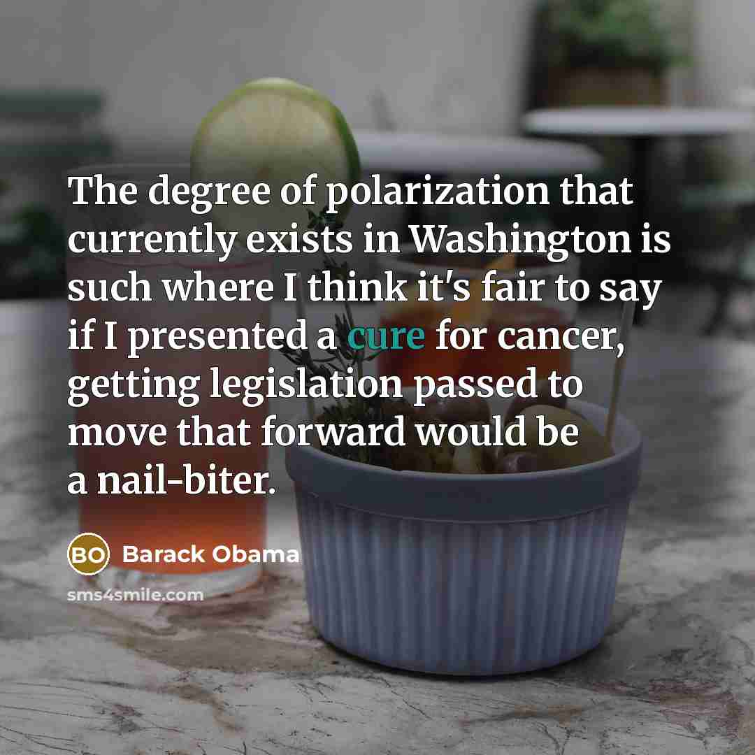 “The degree of polarization that currently exists in Washington is such where I think it's fair to say if I presented a cure for cancer, getting legislation passed to move that forward would be a nail-biter.” quote by Barack Obama