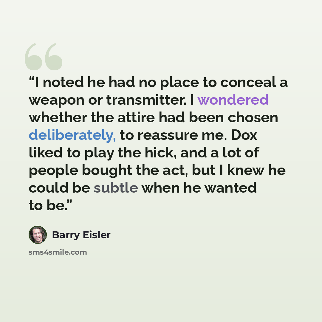 “I noted he had no place to conceal a weapon or transmitter. I wondered whether the attire had been chosen deliberately, to reassure me. Dox liked to play the hick, and a lot of people bought the act, but I knew he could be subtle when he wanted to be.” quote by Barry Eisler