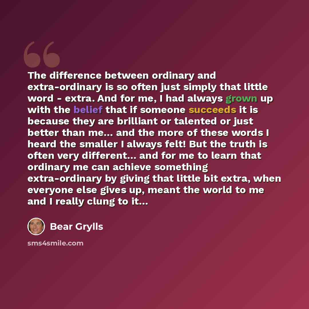 “The difference between ordinary and extra-ordinary is so often just simply that little word - extra. And for me, I had always grown up with the belief that if someone succeeds it is because they are brilliant or talented or just better than me… and the more of these words I heard the smaller I…” quote by Bear Grylls