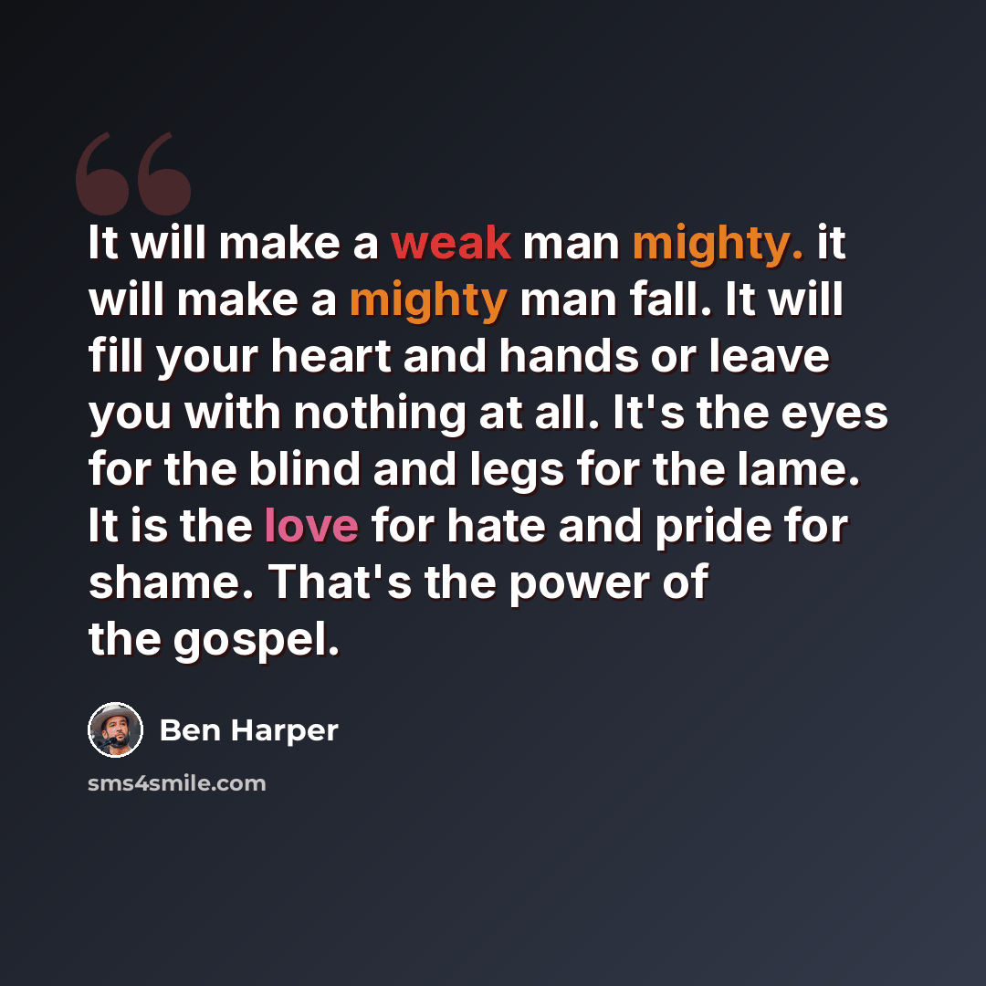“It will make a weak man mighty. it will make a mighty man fall. It will fill your heart and hands or leave you with nothing at all. It's the eyes for the blind and legs for the lame. It is the love for hate and pride for shame. That's the power of the gospel.” quote by Ben Harper