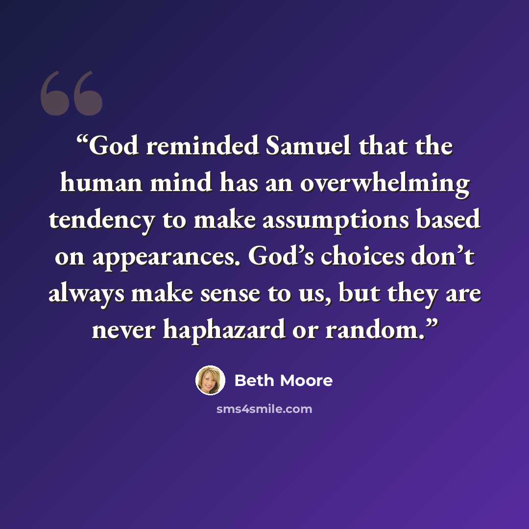 “God reminded Samuel that the human mind has an overwhelming tendency to make assumptions based on appearances. God’s choices don’t always make sense to us, but they are never haphazard or random.” quote by Beth Moore