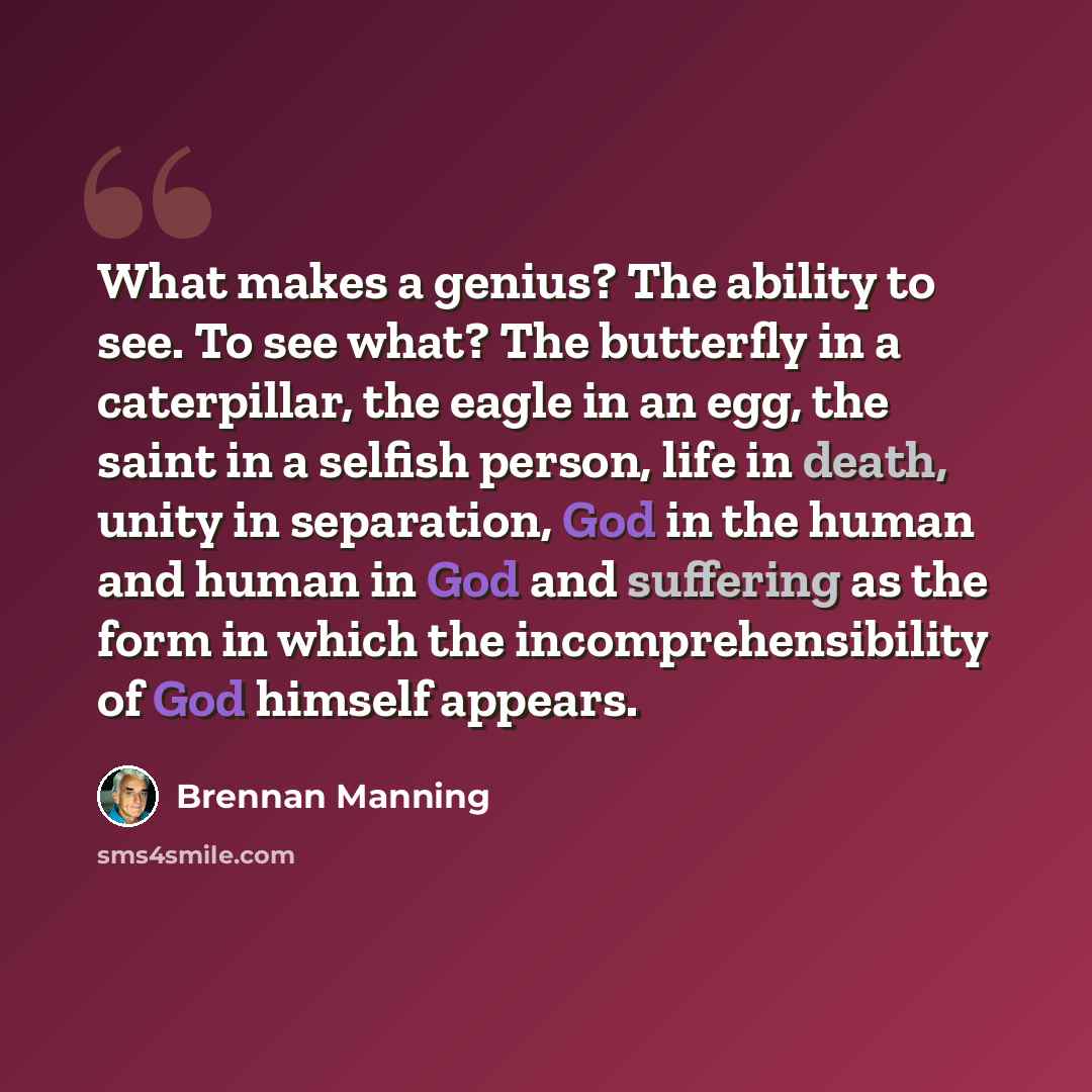 “What makes a genius? The ability to see. To see what? The butterfly in a caterpillar, the eagle in an egg, the saint in a selfish person, life in death, unity in separation, God in the human and human in God and suffering as the form in which the incomprehensibility of God himself appears.” quote by Brennan Manning