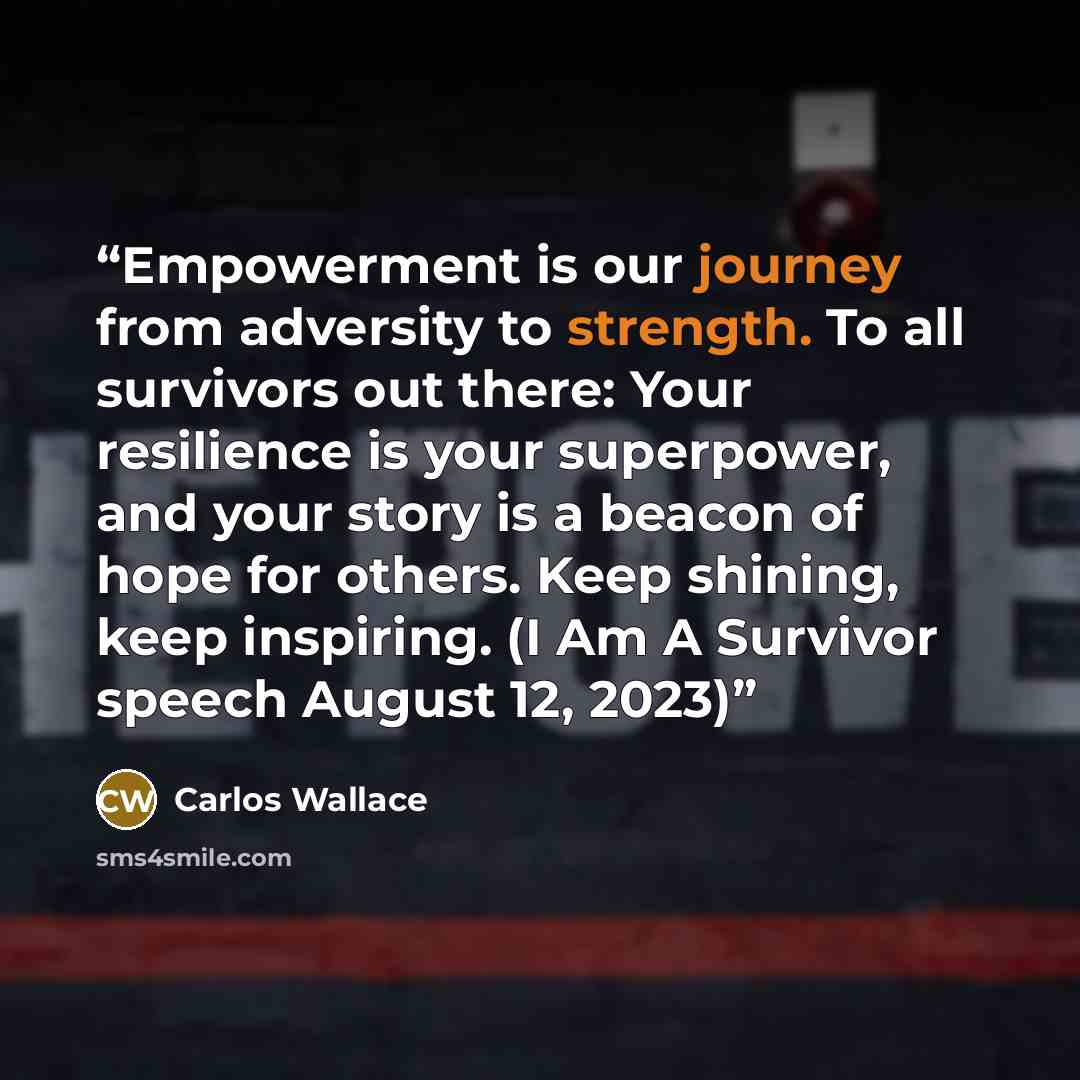 “Empowerment is our journey from adversity to strength. To all survivors out there: Your resilience is your superpower, and your story is a beacon of hope for others. Keep shining, keep inspiring. (I Am A Survivor speech August 12, 2023)” quote by Carlos Wallace