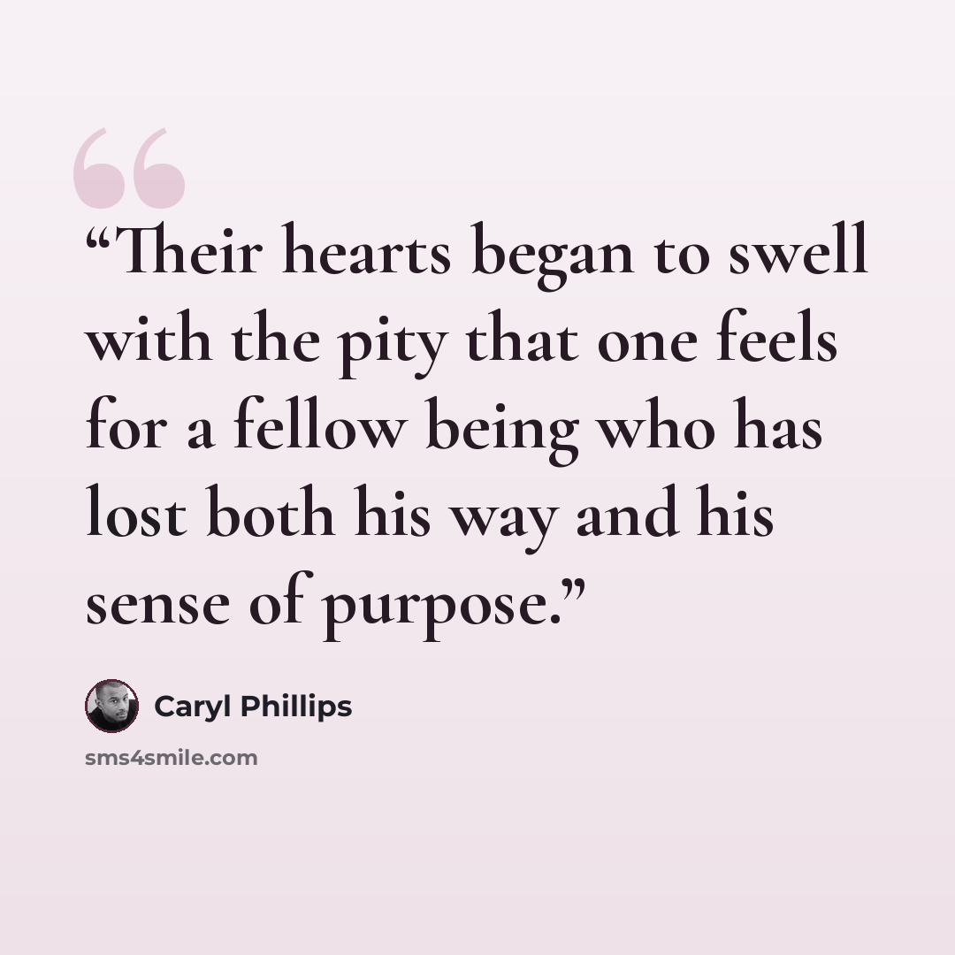 “Their hearts began to swell with the pity that one feels for a fellow being who has lost both his way and his sense of purpose.” quote by Caryl Phillips