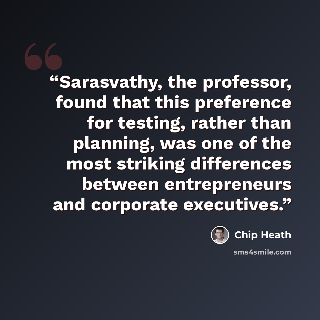 “Sarasvathy, the professor, found that this preference for testing, rather than planning, was one of the most striking differences between entrepreneurs and corporate executives.” quote by Chip Heath