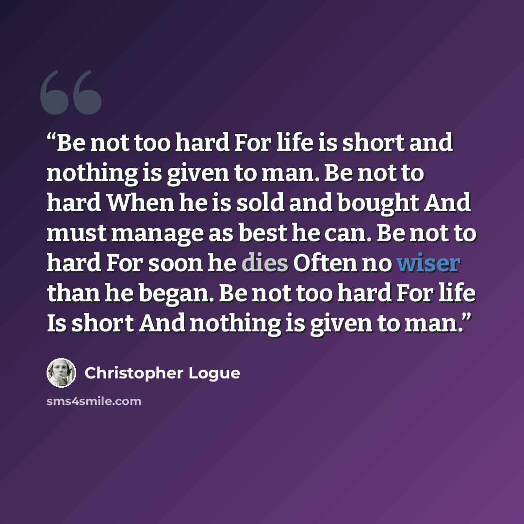 “Be not too hard For life is short and nothing is given to man. Be not to hard When he is sold and bought And must manage as best he can. Be not to hard For soon he dies Often no wiser than he began. Be not too hard For life Is short And nothing is given to man.” quote by Christopher Logue
