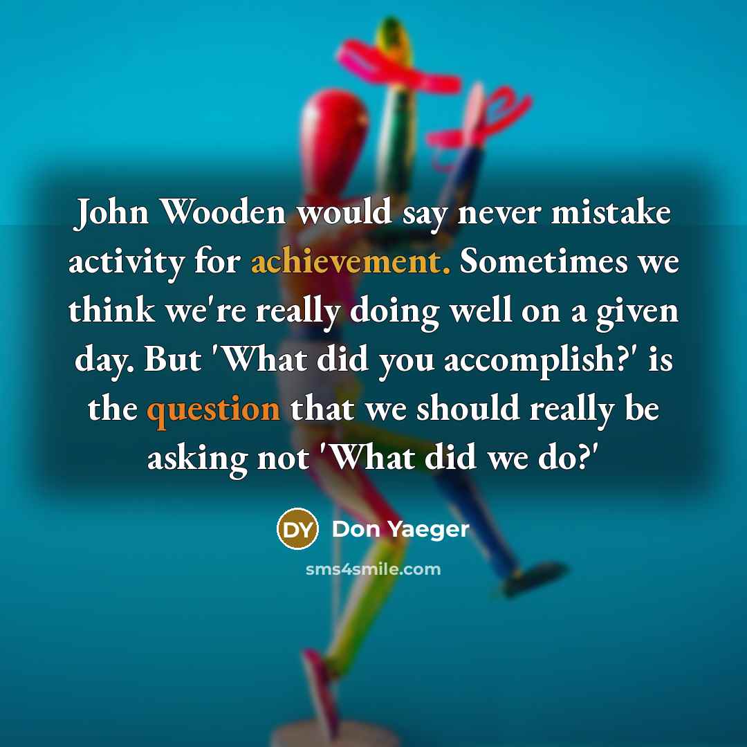 “John Wooden would say never mistake activity for achievement. Sometimes we think we're really doing well on a given day. But 'What did you accomplish?' is the question that we should really be asking not 'What did we do?'” quote by Don Yaeger